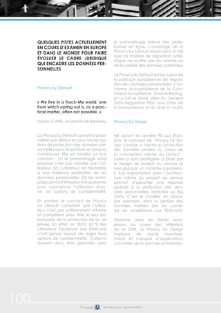 Quelques pistes actuellement 
en cours d’examen en Europe 
et dans le monde pour faire 
évoluer le cadre juridique 
qui encadre les données per-sonnelles 
Privacy by Default 
« We live in a Track-Me world, one 
from which opting out is, as a prac-tical 
matter, often not possible. » 
Lauren E.Willis, Université de Berkeley 
La Privacy by Default consiste à para-métrer 
par défaut les plus hautes op-tions 
de protection des données per-sonnelles 
dans les produits et services 
numériques. Elle est fondée sur trois 
constats : (1) le paramétrage initial 
proposé n’est pas modifié par l’uti-lisateur, 
(2) l’utilisateur est favorable 
à une meilleure protection de ses 
données personnelles, (3) les entre-prises 
devront être plus transparentes 
pour convaincre l’utilisateur d’ou-vrir 
ses options de confidentialité. 
En somme, le concept de Privacy 
by Default considère que l’utilisa-teur 
n’est pas suffisamment informé 
et compétent pour être le seul res-ponsable 
de la protection de sa vie 
privée. En effet, en 2013, 63 % des 
utilisateurs Facebook aux États-Unis 
n’ont jamais essayé de régler leurs 
options de confidentialité. Celles-ci 
doivent donc être garanties dans 
le paramétrage même des plate-formes 
en ligne. L’avantage de la 
Privacy by Default réside dans le fait 
que ce modèle de régulation systé-mique 
ne souffre pas du volume ou 
de la variété des données collectées 
La Privacy by Default est au coeur de 
la politique européenne de régula-tion 
des données personnelles. L’an-cienne 
vice-présidente de la Com-mission 
Européenne, Viviane Reding, 
en a fait le 3ème pilier du General 
Data Regulation Plan, aux côtés de 
la transparence et du droit à l’oubli. 
Privacy by Design 
Né durant les années 90 aux États- 
Unis, le concept de Privacy by De-sign 
consiste à mettre la protection 
des données privées au coeur de 
la conception même du produit : 
celles-ci sont protégées a priori par 
le design du produit ou service et 
non plus par un contrôle a posterio-ri. 
Son implantation dans l’architec-ture 
même du produit ou service 
permet d’apporter une réponse 
globale à la protection des don-nées 
personnelles, adaptée au Big 
Data. C’est le modèle en place, 
par exemple, dans la gestion des 
données traitées par les camé-ras 
de surveillance aux États-Unis. 
Présente dans les textes euro-péens, 
au coeur des réflexions 
de la CNIL, la Privacy by Design 
implique de lourds investisse-ments 
et manque d’applications 
concrètes de la part des entreprises. 
100 © Copyright Date de parution: décembre 2014 
 