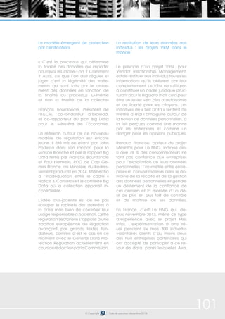 101 
Le modèle émergent de protection 
par certifications 
« C’est le processus qui détermine 
la finalité des données qui importe: 
pourquoi les croise-t-on ? Comment 
? Aussi, ce que l’on doit réguler et 
juger c’est la légitimité des traite-ments 
qui sont faits par le croise-ment 
des données en fonction de 
la finalité du processus lui-même 
et non la finalité de la collecte» 
François Bourdoncle, Président de 
FB&Cie, co-fondateur d’Exalead, 
et co-rapporteur du plan Big Data 
pour le Ministère de l’Economie. 
La réflexion autour de ce nouveau 
modèle de régulation est encore 
jeune. Il été mis en avant par John 
Podesta dans son rapport pour la 
Maison Blanche et par le rapport Big 
Data remis par François Bourdoncle 
et Paul Hermelin, PDG de Cap Ge-mini 
France, au Ministère du Redres-sement 
productif en 2014. Il fait écho 
à l’inadéquation entre le cadre « 
Notice & Consent» et le contexte Big 
Data où la collection apparaît in-contrôlable. 
L’idée sous-jacente est de ne pas 
«couper le robinet» des données à 
la base mais bien de contrôler leur 
usage responsable a posteriori. Cette 
régulation sectorielle s’oppose à une 
tradition européenne de législation 
avançant par grands textes fon-dateurs, 
comme c’est le cas en ce 
moment avec le General Data Pro-tection 
Regulation actuellement en 
cours de rédaction par la Commission. 
La restitution de leurs données aux 
individus : les projets VRM dans le 
monde 
Le principe d’un projet VRM, pour 
Vendor Relationship Management, 
est de restituer aux individus toutes les 
informations qu’ils délivrent par leur 
comportement. Le VRM ne suffit pas 
à constituer un cadre juridique struc-turant 
pour le Big Data mais cela peut 
être un levier vers plus d’autonomie 
et de liberté pour les citoyens. Les 
initiatives de « Self Data » tentent de 
mettre à mal l’ambiguïté autour de 
la notion de données personnelles, à 
la fois perçues comme une manne 
par les entreprises et comme un 
danger pour les opinions publiques. 
Renaud Francou, porteur du projet 
MesInfos pour La FING, indique ain-si 
que 78 % des consommateurs ne 
font pas confiance aux entreprises 
pour l’exploitation de leurs données 
personnelles : l’asymétrie entre entre-prises 
et consommateurs dans le do-maine 
de la récolte et de la gestion 
des données personnelles engendre 
un délitement de la confiance de 
ces derniers et la montée d’un dé-sir 
de plus en plus fort de contrôle 
et de maîtrise de ses données. 
En France, c’est La FING qui, de-puis 
novembre 2013, mène ce type 
d’expérience avec le projet Mes 
Infos. L’expérimentation a ainsi ré-uni 
pendant six mois 300 individus 
volontaires clients d’au moins deux 
des huit entreprises partenaires qui 
ont accepté de participer à ce re-tour 
de data, parmi lesquelles Axa, 
© Copyright Date de parution: décembre 2014 
 