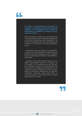 105 
Les enjeux et dynamiques qui traversent la 
révolution du Big Data exigent des décideurs 
politiques et économiques qu’ils saisissent le 
phénomène et s’attèlent à favoriser son avè-nement 
en France. 
Depuis plusieurs années, les gouvernements 
successifs montrent leur intérêt pour le Big Data 
et le levier économique qu’il représente. Les 
politiques publiques concernant le Big Data se 
trouvent à la confluence de deux probléma-tiques 
© Copyright Date de parution: décembre 2014 
: 
- L’équation entre vie privée et compétitivité. 
La France ne doit pas laisser échapper de po-tentiels 
leviers de croissance, tout en agissant 
dans un cadre légal protecteur des libertés in-dividuelles. 
- Adapter l’économie traditionnelle aux mo-dèles 
économiques basés sur l’analyse de 
la donnée. De nombreux pans de l’écono-mie 
française peuvent être bouleversés par 
les acteurs qui maîtrisent la donnée et qui ne 
craignent pas de remettre en cause les équi-libres 
économiques traditionnels. Les grandes 
entreprises nationales voient déjà naître un 
nouveau type de concurrence face auquel 
elles peinent à innover. 
 