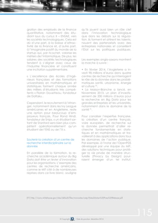 115 
gration des employés de la finance 
quantitative, notamment des étu-diant 
issus du cursus X – ENSAE, vers 
les sociétés technologiques. Cela est 
dû d’une part, à la baisse d’attrac-tivité 
de la finance et, d’autre part, 
à l’imaginaire positif du monde de la 
startup qui, par ricochet, valorise les 
métiers de l’informatique. De plus, les 
salaires des sociétés technologiques 
tendent à s’aligner avec ceux de 
l’industrie financière et constituent 
une incitation supplémentaire. 
« L’excellence des écoles d’ingé-nieurs 
françaises et des formations 
universitaires en mathématiques et 
statistiques forment chaque année 
des milliers d’étudiants très compé-tents 
» Florian Douetteau, fondateur 
de Daïtaku . 
Cependant, le recrutement à l’étran-ger, 
notamment dans les Ivy League 
américaines et en Angleterre, reste 
une option pour beaucoup d’em-ployeurs 
français. Pour Rand Hindi, 
fondateur de Snips, « un étudiant sor-tant 
de Stanford sera bien plus com-pétent 
opérationnellement qu’un 
étudiant de l’ENS ou de l’X ». 
Soutenir la création d’un centre de 
recherche interdisciplinaire sur la 
donnée 
En parallèle de la formation, la re-cherche 
académique autour du Big 
Data doit être un levier d’innovation 
pour les organisations. L’exemple des 
centres de recherche américains, 
comme le MIT cité à de nombreuses 
reprises dans ce livre blanc, souligne 
qu’ils jouent aussi bien un rôle clef 
dans l’innovation technologique 
que dans les débats sur la régula-tion. 
Ils forment et attirent les talents, 
nouent des partenariats avec des 
entreprises nationales et conseillent 
l’État sur les politiques publiques. 
Les exemples anglo-saxons montrent 
la marche à suivre : 
• En février 2014, l’Angleterre a in-vesti 
98 millions d’euros dans quatre 
centres de recherche qui interrogent 
le rôle de la donnée dans les problé-matiques 
santé, urbanisme, énergie 
et culture 90. 
• La Maison-Blanche a lancé, en 
Novembre 2013, un plan d’investis-sement 
de 200 millions d’euros pour 
la recherche en Big Data pour les 
grandes entreprises et les universités, 
notamment dans le domaine de la 
santé 91. 
Pour canaliser l’expertise française, 
la création d’un centre français, 
voire européen, de recherche sur 
la donnée permettrait d’allier re-cherche 
fondamentale en statis-tiques 
et en mathématiques et tra-vaillerait 
à des applications dans tous 
les domaines de l’action publique. 
Par exemple, à l’instar de l’OpenPDS 
développé par une équipe du MIT, 
des solutions techniques pour proté-ger 
la vie privée de manière struc-turelle 
(Privacy by Design) pour-raient 
émerger d’un tel institut. 
(91) http://www.whitehouse.gov/sites/default/files/microsites/ostp/Data2Action%20Press%20Release.pdf 
© Copyright Date de parution: décembre 2014 
 