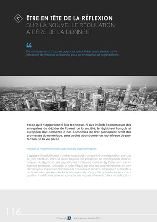 116 
Être en tête de la réflexion 
sur la nouvelle régulation 
à l’ère de la donnée 
De nombreuses startups et agences spécialisées sont nées de cette 
nécessité de maîtriser la donnée pour les entreprises et organisations. 
Parce qu’il n’appartient ni à la technique, ni aux intérêts économiques des 
entreprises de décider de l’avenir de la société, le législateur français et 
européen doit permettre à nos économies de tirer pleinement profit des 
promesses du numérique, sans avoir à abandonner un haut niveau de pro-tection 
de la vie privée. 
Penser la règlementation des risques algorithmiques 
L’appareil législatif peut s’avérer trop lourd comparé à une régulation par cas 
ou par secteurs, dans le souci toujours de préserver les opportunités écono-miques 
du Big Data. Les algorithmes à l’oeuvre dans le Big Data ont une in-fluence 
politique, culturelle et scientifique de plus en plus importante. Ils sont 
décisifs pour la personnalisation des contenus et services proposés à l’utilisateur 
mais peuvent recéler des biais discriminants. L’opacité qui entoure leur com-position 
interdit une prise en compte des risques inhérents à leur massification. 
© Copyright Date de parution: décembre 2014 
C 
 