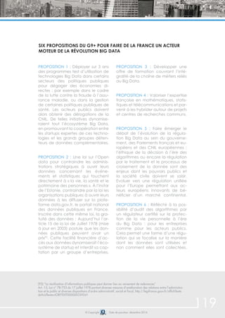119 
Six propositions du G9+ pour faire de la France un acteur 
moteur de la révolution Big Data 
PROPOSITION 1 : Déployer sur 3 ans 
des programmes test d’utilisation de 
technologies Big Data dans certains 
secteurs des politiques publiques 
pour dégager des économies di-rectes 
: par exemple dans le cadre 
de la lutte contre la fraude à l’assu-rance 
maladie, ou dans la gestion 
de certaines politiques publiques de 
santé. Les acteurs publics doivent 
alors obtenir des dérogations de la 
CNIL. De telles initiatives dynamise-raient 
tout l’écosystème Big Data, 
en promouvant la coopération entre 
les startups expertes de ces techno-logies 
et les grands groupes déten-teurs 
de données complémentaires. 
PROPOSITION 2 : Une loi sur l’Open 
data pour contraindre les adminis-trations 
stratégiques à ouvrir leurs 
données concernant les événe-ments 
et statistiques qui touchent 
directement à « la vie, la santé et le 
patrimoine des personnes ». À l’instar 
de l’Estonie, contraindre par la loi les 
organisations publiques à ouvrir leurs 
données à les diffuser sur la plate-forme 
data.gov.fr, le portail national 
des données publiques en France. 
Inscrire dans cette même loi, la gra-tuité 
des données : Aujourd’hui l’ar-ticle 
15 de la loi de Juillet 1978 (mise 
à jour en 2003) postule que les don-nées 
publiques peuvent avoir un 
prix92. Cette facilité financière d’ac-cès 
aux données dynamiserait l’éco-système 
de startup et interdit sa cap-tation 
par un groupe d’entreprises. 
PROPOSITION 3 : Développer une 
offre de formation couvrant l’inté-gralité 
de la chaîne de métiers reliés 
au Big Data. 
PROPOSITION 4 : Valoriser l’expertise 
française en mathématiques, statis-tiques 
et télécommunications et par-venir 
à les hybrider autour de projets 
et centres de recherches communs. 
PROPOSITION 5 : Faire émerger le 
débat de l’évolution de la régula-tion 
Big Data au sein du gouverne-ment, 
des Parlements français et eu-ropéens 
et des CNIL européennes : 
l’éthique de la décision à l’ère des 
algorithmes ou encore la régulation 
par le traitement et le processus de 
croisement de la donnée sont des 
enjeux dont les pouvoirs publics et 
la société civile doivent se saisir. 
Evoluer vers une régulation unifiée 
pour l’Europe permettant aux ac-teurs 
européens innovants de bé-néficier 
d’un marché continental. 
PROPOSITION 6 : Réfléchir à la pos-sibilité 
d’audit des algorithmes par 
un régulateur certifié sur la protec-tion 
de la vie personnelle à l’ère 
du Big Data : pour les entreprises 
comme pour les acteurs publics. 
Cela permet une forme d’une régu-lation 
qui se focalise sur la manière 
dont les données sont utilisées et 
non comment elles sont collectées. 
(92) “La réutilisation d’informations publiques peut donner lieu au versement de redevances” 
Art. 15, Loi n° 78-753 du 17 juillet 1978 portant diverses mesures d’amélioration des relations entre l’administra-tion 
et le public et diverses dispositions d’ordre administratif, social et fiscal, http://legifrance.gouv.fr/affichTexte. 
do?cidTexte=JORFTEXT000000339241 
© Copyright Date de parution: décembre 2014 
 