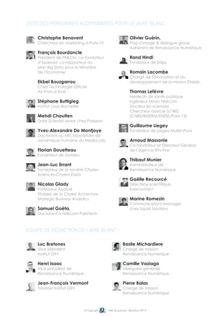 Liste des personnes auditionnées pour le livre blanc : 
Christophe Benavent 
Chercheur en marketing à Paris-10 
François Bourdoncle 
Président de FB&Cie, co-fondateur 
d’Exalead, co-rapporteur du 
plan Big Data pour le Ministère 
de l’Economie 
Ekbel Bouzgarrou 
Chief Technologie Officier 
Air France KLM 
Stéphane Buttigieg 
Institut Louis Bachelier, 
Mehdi Chouiten 
Data Scientist senior chez Parkeon 
Yves-Alexandre De Montjoye 
Doctorant au MIT, laboratoire de 
dynamique humaine du Media Lab 
Florian Douetteau 
Fondateur de Dataiku 
Jean-Luc Errant 
Fondateur de la société Cityzen 
Sciences-Cityzen Data 
Nicolas Glady 
Professeur Associé 
Titulaire de la Chaire Accenture 
Strategic Business Analytics 
Samuel Goëta, 
doctorant à Télécom ParisTech 
Equipe de rédaction du livre blanc : 
Luc Bretones 
Vice président 
Institut G9+ 
Henri Isaac 
Vice président de 
Renaissance Numérique 
Jean-François Vermont 
Trésorier Institut G9+ 
Olivier Guérin, 
Pdg d’image & dialogue group 
adhérent de Renaissance Numérique 
Rand Hindi 
fondateur de Snips 
Romain Lacombe 
Chargé de l’innovation et du 
développement de la mission Etalab. 
Thomas Lefèvre 
médecin de santé publique 
Ingénieur Mines-Télécom 
Docteur en sciences 
Chercheur associé à l’IRIS 
(CNRS/INSERM/EHESS/Paris 13) 
Guillaume Liegey 
fondateur de Liegey-Muller-Pons 
Arnaud Massonie 
Co-fondateur et Directeur Général 
de l’agence fifty-five 
Thibaut Munier 
administrateur de 
Renaissance Numérique 
Gaëlle Recourcé 
directrice scientifique, 
Evercontact 
Marine Romezin 
Communications Manager 
chez Squid Solutions 
Basile Michardiere 
chargé de mission 
Renaissance Numérique 
Camille Vaziaga 
déléguée générale 
Renaissance Numérique 
Pierre Balas 
chargé de mission 
Renaissance Numérique 
© Copyright Date de parution: décembre 2014 
 