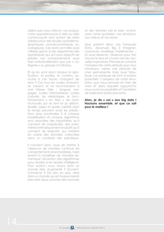 objets que nous utilisons, nos propos, 
notre appartenances à telle ou telle 
communauté sont autant de data 
utilisées pour des études sociodémo-graphiques, 
socioéconomiques, so-ciologiques. 
Ces data sont elles aussi 
utilisées grâce à des algorithmes très 
sophistiqués qui ont pour objectif de 
prédire nos comportements aussi 
bien individuellement que par « ca-tégorie 
» ou groupe d’individus. 
Et qu’en est-il donc lorsque la signi-fication, 
la portée, le contenu as-sociés 
à ces traces changent de 
sens ? Car tous les codes évoluent, 
se cassent et se reconstruisent à 
une vitesse folle : langues, lan-gages, 
codes informatiques, codes 
culturels, les stéréotypes, le fonc-tionnement 
« en tribu » de com-munautés 
qui se font et se défont. 
Quelle valeur et quelle validité dans 
le temps peuvent avoir les prédic-tions 
ainsi constituées ? A chaque 
modélisation et chaque algorithme 
sont associées des hypothèses qu’il 
convient de (re)préciser, des para-mètres 
intrinsèquement évolutifs qu’il 
convient de réajuster, qui mettent 
en scène des données collectées 
dans un contexte très spécifique. 
Il convient donc aussi de mettre à 
l’épreuve de manière continue les 
comportements ainsi modélisés. Cela 
revient à modéliser de manière dy-namique 
l’évolution des algorithmes 
pour tendre à les rendre intelligents. 
Pour autant…nous vivons dans un 
monde réel. Augmenté ? Souvent. 
Connecté ? De plus en plus. Mais 
dans un monde qui est toujours bel et 
bien réel. Nous sommes des hommes 
et des femmes bel et bien vivants, 
avec notre quotidien, nos émotions, 
nos valeurs et nos rêves. 
Que portent donc ces fameuses 
Data, devenues Big ? Imaginer, 
concevoir, modéliser, implémenter… 
et aussi observer. Observer pour (re) 
trouver le sens et s’ouvrir vers de nou-velles 
inspirations. Prendre en compte 
l’ampleur de cette période que nous 
traversons, certes une période de 
crise permanente mais aussi fabu-leuse 
car porteuse de tant d’avenirs 
potentiels. L’ampleur de cette révo-lution 
que nous sommes en train de 
vivre et dans laquelle aujourd’hui 
nous avons la possibilité et l’ambition 
de redevenir partie prenante. 
Alors, je dis « oui » aux big data ! 
Hackons ensemble, et que ce soit 
pour le meilleur ! 
14 © Copyright Date de parution: décembre 2014 
 
