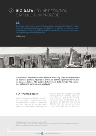 Big Data : d’une définition 
statique à un procédé 
Demandez à n’importe quel chief data officer de définir Big Data et il va se 
mettre à regarder ses chaussures. En réalité, il y a de forte chance pour que 
vous obteniez autant de définitions différentes que le nombre de personnes 
auxquelles vous poserez la question 
MIT Review 7 
Au cours des dernières années, définir le terme "Big Data" s’est révélé être 
un exercice périlleux. Quel est le critère de définition premier : le volume 
de données traitées ? Le logiciel de traitement de la donnée ? La nature 
des traitements qui leurs sont appliqués ? 
i. La typologie des 3 V 
Dans le maquis des définitions, les 3V 
se distinguent comme le plus petit 
dénominateur commun. Apparue 
en 2001, elle est le fruit des ana-lyses 
de Doug Laney, employé de 
Gartner, dans son rapport « 3D Data 
Management: Controlling Data Vo-lume, 
Velocity, and Variety » 8. Om-niprésente 
dans la littérature sur le 
Big Data, elle identifie trois critères 
définitionnels : le volume, la vitesse 
et la variété des jeux de données. 
A 
(7) Big Data Gets Persona, MIT Review, Octobre 2013 
(8) Cabinet Gartner, Janvier 2012, http://blogues.gartner.com/doug-laney/files/2012/01ad949-3D-Data-Mana-gement- 
Controlling-Data-Volume-Velocity-and-Variety.pdf 
18 © Copyright Date de parution: décembre 2014 
 