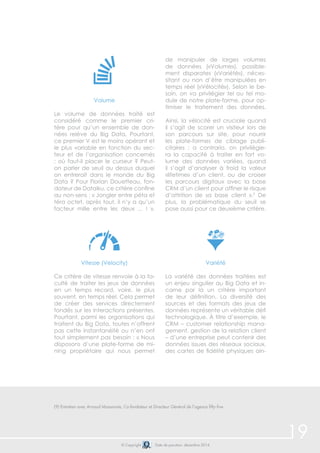 © Copyright Date de parution: décembre 2014 
Volume 
Le volume de données traité est 
considéré comme le premier cri-tère 
pour qu’un ensemble de don-nées 
relève du Big Data. Pourtant, 
ce premier V est le moins opérant et 
le plus variable en fonction du sec-teur 
et de l’organisation concernés 
: où faut-il placer le curseur ? Peut-on 
parler de seuil au dessus duquel 
on entrerait dans le monde du Big 
Data ? Pour Florian Douetteau, fon-dateur 
de Dataiku, ce critère confine 
au non-sens : « Jongler entre péta et 
téra octet, après tout, il n’y a qu’un 
facteur mille entre les deux ... ! ». 
Vitesse (Velocity) 
Ce critère de vitesse renvoie à la fa-culté 
de traiter les jeux de données 
en un temps record, voire, le plus 
souvent, en temps réel. Cela permet 
de créer des services directement 
fondés sur les interactions présentes. 
Pourtant, parmi les organisations qui 
traitent du Big Data, toutes n’offrent 
pas cette instantanéité ou n’en ont 
tout simplement pas besoin : « Nous 
disposons d’une plate-forme de mi-ning 
propriétaire qui nous permet 
de manipuler de larges volumes 
de données («Volume»), possible-ment 
disparates («Variété»), néces-sitant 
ou non d’être manipulées en 
temps réel («Vélocité»). Selon le be-soin, 
on va privilégier tel ou tel mo-dule 
de notre plate-forme, pour op-timiser 
le traitement des données. 
Ainsi, la vélocité est cruciale quand 
il s’agit de scorer un visiteur lors de 
son parcours sur site, pour nourrir 
les plate-formes de ciblage publi-citaires 
; a contrario, on privilégie-ra 
la capacité à traiter en fort vo-lume 
des données variées, quand 
il s’agit d’analyser à froid la valeur 
«lifetime» d’un client, ou de croiser 
les parcours digitaux avec la base 
CRM d’un client pour affiner le risque 
d’attrition de sa base client ».9 De 
plus, la problématique du seuil se 
pose aussi pour ce deuxième critère. 
Variété 
La variété des données traitées est 
un enjeu singulier au Big Data et in-carne 
par là un critère important 
de leur définition. La diversité des 
sources et des formats des jeux de 
données représente un véritable défi 
technologique. À titre d’exemple, le 
CRM – customer relationship mana-gement, 
gestion de la relation client 
– d’une entreprise peut contenir des 
données issues des réseaux sociaux, 
des cartes de fidélité physiques ain- 
19 
(9) Entretien avec Arnaud Massonnie, Co-fondateur et Directeur Général de l’agence fifty-five 
 