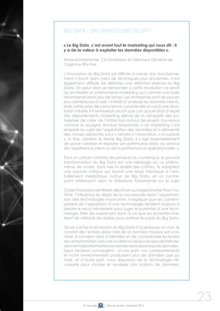 © Copyright Date de parution: décembre 2014 
23 
Big Data = big bang ou big bluff? 
« Le Big Data, c’est avant tout le marketing qui nous dit : il 
y a de la valeur à exploiter les données disponibles ». 
Arnaud Massonnie, Co-fondateur et Directeur Général de 
l’agence fifty-five 
L’innovation du Big Data est difficile à cerner. Son fonctionne-ment 
s’inscrit dans celui de techniques plus anciennes. Il est 
également difficile de délimiter une définition précise du Big 
Data. On peut alors se demander si cette révolution ne serait 
qu’en réalité un phénomène marketing qui comme une bulle 
retomberait dans peu de temps. Les entreprises sont de plus en 
plus nombreuses à saisir l’intérêt d’analyser les données clients. 
Mais cette prise de conscience consiste-elle en soi à une révo-lution 
inédite ? Il semblerait plutôt que cet actuel état d’esprit 
des départements marketing dérive de la nécessité des en-treprises 
de créer de l’attraction autour de projets nouveaux 
comme le souligne Arnaud Massonnie, « Le marketing s’est 
emparé du sujet de l’exploitation des données et a réinventé 
des choses existantes pour « vendre » l’innovation, « la rupture 
». In fine, derrière le terme Big Data, il s’agit essentiellement 
de savoir valoriser et explorer son patrimoine data, au service 
de l’expérience client ou de la performance opérationnelle. ». 
Pour un certain nombre de penseurs du numérique, le pouvoir 
transformateur du Big Data est une idéologie ou un phéno-mène 
de mode. Sans nier la réalité des chiffres, ils adoptent 
une posture critique qui fournit une base théorique à l’em-ballement 
médiatique autour du Big Data, et un contre-point 
intéressant dans la littérature foisonnante sur le sujet 
Clyde Thompson de Wired, décrit son ouvrage Smarter Than You 
Think l’influence du «biais de la nouveauté» dans l’appréhen-sion 
des technologies innovantes. Il explique que les contem-porains 
de l’apparition d’une technologie tendent toujours à 
perdre le recul nécessaire pour juger le potentiel d’une tech-nologie. 
Rien de surprenant donc à ce que les analystes riva-lisent 
de milliards de dollars pour estimer le poids du Big Data. 
Où se cache la révolution du Big Data ? Sceptiques ou non, le 
constat de l’entrée dans l’ère de la donnée massive est una-nime. 
Il convient alors d’identifier et de comprendre les leviers 
de cette transition vers une société où de plus en plus de faits de-viennent 
des informations à valoriser dans des bases de données . 
Deux facteurs convergent : d’une part, nos comportements 
et notre environnement produisent plus de données que ja-mais, 
et d’autre part, nous disposons de la technologie né-cessaire 
pour stocker et analyser ces océans de données. 
 