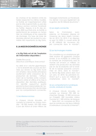 27 
les champs et les relations entre les 
tables respectent le même modèle. 
Le NoSQL est majoritairement utilisé 
par les sites à grand trafic ou par des 
réseaux sociaux comme Facebook 
ou Twitter. Apparu à la fin des an-nées 
2000 aux Etats-Unis, le NoSQL a 
perfectionné les analyses en temps 
réel, les statistiques et les capacités 
de stockage. Ce type de base de 
données permet de soutenir la volu-métrie 
très importante du Big Data. 
ii. La mise en donnée du monde 
« Le Big Data est né de l’explosion 
de l’information disponible » 
Gaëlle Recourcé, 
Directrice scientifique, Evercontact 
Au delà d’un volume gigantesque, 
c’est la diversité des sources de don-nées 
qui donne au Big Data toute 
son ampleur. Deux leviers principaux 
soutiennent cette croissance de la 
production de données : l’efface-ment 
de la frontière entre compor-tements 
online et offline et la mise à 
disposition des données publiques. 
On identifie aujourd’hui quatre 
grands facteurs responsables de l’ex-plosion 
de la production de données 
par nos comportements connectés. 
1) Les réseaux sociaux 
A chaque minute écoulée, on 
compte sur internet au niveau mon-dial 
: 98 000 tweets, 695 000 mises 
à jour de statuts et onze millions de 
messages instantanés sur Facebook. 
Ce dernier s’occupe également de 
la gestion de 50 milliards de photos17. 
2) Les objets connectés 
Selon la Commission euro-péenne, 
un Européen dispose en 
moyenne de deux objets connec-tés 
en 2012. En 2015, il en dispose-ra 
sept. En 2020, il y aurait entre 30 
et 80 milliards de nouveaux ob-jets 
connectés dans le monde18. 
3) Les technologies mobiles 
On considère qu’un smartphone gé-nère 
environ 60 gigabytes chaque 
année. Si on multiplie ce chiffre par 
le nombre de smartphones dans le 
monde soit environ un milliard, on 
obtient une production de données 
par an de 56 exabytes soit la totali-té 
de la bande passante consom-mée 
en 2013, dans le monde19. 
Le terme Big Data prend alors tout 
son sens. En 2018, les prévisions es-timent 
qu’il y aura 3,3 milliards de 
smartphones dans le monde20. 
4) Les comportements numériques 
scrutés, analysés et stockés 
A chaque minute écoulée, on 
compte sur Internet 700 000 re-cherches 
Google, 12 000 annonces 
sur Craigslist, 600 nouvelles vidéos 
Youtube et 1 500 articles de blogues 
21. Selon IDC, on comptera en 2016 
dans le monde plus de deux milliards 
d’ordinateurs connectés à Internet22. 
(20) http://www.lefigaro.fr/flash-eco/2013/03/08/97002-20130308FILWWW00351-33-milliards-de-smart-phones- 
© Copyright Date de parution: décembre 2014 
en-2018.php 
(21) ibid référence 17 
(22) http://pro.01net.com/editorial/562702/pres-de-deux-milliards-dordinateurs-connectes-dici-2016/ 
 