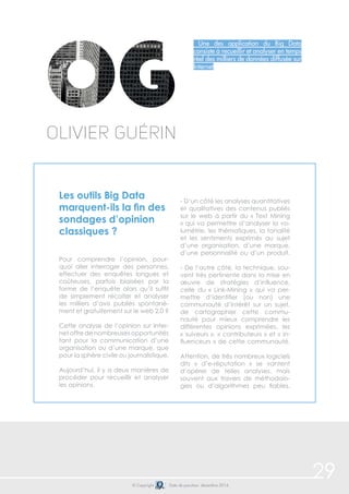 29 
Une des application du Big Data 
consiste à recueillir et analyser en temps 
réel des milliers de données diffusée sur 
Internet 
Olivier Guérin 
Les outils Big Data 
marquent-ils la fin des 
sondages d’opinion 
classiques ? 
Pour comprendre l’opinion, pour-quoi 
aller interroger des personnes, 
effectuer des enquêtes longues et 
coûteuses, parfois biaisées par la 
forme de l’enquête alors qu’il suffit 
de simplement récolter et analyser 
les milliers d’avis publiés spontané-ment 
et gratuitement sur le web 2.0 ? 
Cette analyse de l’opinion sur Inter-net 
offre de nombreuses opportunités 
tant pour la communication d’une 
organisation ou d’une marque, que 
pour la sphère civile ou journalistique. 
Aujourd’hui, il y a deux manières de 
procéder pour recueillir et analyser 
les opinions. 
- D’un côté les analyses quantitatives 
et qualitatives des contenus publiés 
sur le web à partir du « Text Mining 
» qui va permettre d’analyser la vo-lumétrie, 
les thématiques, la tonalité 
et les sentiments exprimés au sujet 
d’une organisation, d’une marque, 
d’une personnalité ou d’un produit. 
- De l’autre côté, la technique, sou-vent 
très pertinente dans la mise en 
oeuvre de stratégies d’influence, 
celle du « Link-Mining » qui va per-mettre 
d’identifier (ou non) une 
communauté d’intérêt sur un sujet, 
de cartographier cette commu-nauté 
pour mieux comprendre les 
différentes opinions exprimées, les 
« suiveurs », « contributeurs » et « in-fluenceurs 
» de cette communauté. 
Attention, de très nombreux logiciels 
dits « d’e-réputation » se vantent 
d’opérer de telles analyses, mais 
souvent aux travers de méthodolo-gies 
ou d’algorithmes peu fiables. 
© Copyright Date de parution: décembre 2014 
 