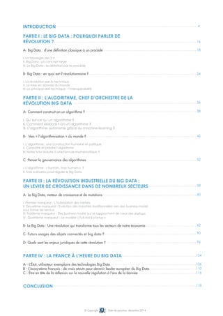 4 
16 
18 
24 
36 
38 
46 
52 
58 
60 
62 
90 
96 
104 
106 
110 
116 
118 
Introduction 
Partie I : Le Big Data : pourquoi parler de 
révolution ? 
A- Big Data : d’une définition classique à un procédé 
I. La typologie des 3 V 
II. Big Data : un concept large 
III. Le Big Data : la définition par le procédé 
B- Big Data : en quoi est-il révolutionnaire ? 
I. La révolution par la technique 
II. La mise en donnée du monde 
III. Le principal défi technique : l’interopérabilité 
Partie II : L’algorithme, chef d’orchestre de la 
révolution Big Data 
A- Comment construit-on un algorithme ? 
I. Qu’est-ce qu’un algorithme ? 
II. Comment élabore-t-on un algorithme ? 
III. L’algorithme autonome grâce au machine-learning ? 
B- Vers « l’algorithmisation » du monde ? 
I. L’algorithme : une construction humaine et politique 
II. Connaître et prédire l’algorithme 
III. Notre futur réduite à une formule mathématique ? 
C- Penser la gouvernance des algorithmes 
I. L’algorithme : « humain, trop humain » ? 
II. Trois scénarios pour réguler le Big Data 
Partie III : La révolution industrielle du Big Data : 
un levier de croissance dans de nombreux secteurs 
A- Le Big Data, moteur de croissance et de mutations 
I. Premier marqueur - L’hybridation des métiers 
II. Deuxième marqueur - Evolution des industries traditionnelles vers des business-model 
sous forme de service 
iii. Troisième marqueur - Des business-model qui se rapprochent de ceux des startups 
iv. Quatrième marqueur - Le modèle « Full-stack startup » 
B- Le Big Data : Une révolution qui transforme tous les secteurs de notre économie 
C- Futurs usages des objets connectés et big data ? 
D- Quels sont les enjeux juridiques de cette révolution ? 
Partie IV : La France à l’heure du Big Data 
A - L’État, utilisateur exemplaire des technologies Big Data 
B - L’écosystème français : de vrais atouts pour devenir leader européen du Big Data 
C - Être en tête de la réflexion sur la nouvelle régulation à l’ère de la donnée 
© Copyright Date de parution: décembre 2014 
Conclusion 
 