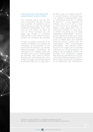 31 
L’effacement de la frontière entre 
comportements online et offline 
Tout d’abord, parce que les indi-vidus 
connectent de plus en plus 
leur quotidien et génèrent par là 
même de plus en plus de données 
facilement exploitables. Ainsi, cha-cune 
de nos actions en ligne, du 
clic au temps parcouru sur une 
page, des images ou commen-taires 
postés sur les réseaux sociaux, 
produit une multitude de données. 
De plus, les objets connectés et les 
capteurs intelligents font exploser les 
compteurs en transmettant un flux 
permanent de données. Les voitures, 
l’électroménager domestique, les 
vêtements et le mobilier urbain de-viendront 
des sources inextinguibles 
de données. Pour Jean-Luc Errant, 
directeur de CityzenSciences, « d’ici 
à 2020, les objets connectées seront 
le principal adjuvant du Big Data » 
En 2013, dans son rapport annuel23, 
la société Ericsson annonçait que 
« le nombre d’abonnements avec 
un smartphone était de 1,1 milliard 
fin 2012 et […] qu’il atteindra 3,3 
milliards d’ici à la fin 2018 ». Que 
ce soit l’envoi d’un message, l’uti-lisation 
d’une application, une re-cherche 
sur Internet, un coup de fil, 
un email, une photo ou une vidéo 
partagée ou téléchargée… le smart-phone 
génère et stocke une masse 
de données très importante qui peut 
avoir un intérêt pour une quantité 
infinie de services : gestion des flux 
automobiles, offres commerciales 
spécialisées… Une utilisation béné-fique 
est son usage par les autorités 
médicales en cas de pandémie. En 
Afrique, des scientifiques utilisent ces 
données pour déterminer l’origine 
des foyers du paludisme et la locali-sation 
des individus malades. La fina-lité 
est alors d’optimiser la logistique 
et la distribution des traitements24. 
(23) Ericsson, rapport annuel 2012 : « Bringing the networked society to life » 
(24) http://m.technologyreview.com/featuredstory/513721/big-data-from-cheap-phones/ 
© Copyright Date de parution: décembre 2014 
 