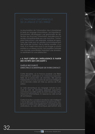 32 
Le traitement informatique 
de la langue et de l’image 
La structuration de l’information vise à transformer 
le texte en langage informatique. Les linguistes-in-formaticiens 
développent une grammaire de dé-tection 
qui structure l’information textuelle pour la 
rendre compréhensible par une machine. L’entre-prise 
Evercontact, par exemple, analyse les signa-tures 
des mails pour en extraire automatiquement 
des fiches de contact. De la même manière, d’un 
mail, d’un tweet mais aussi d’une image ou photo 
postée sur un réseau social, il est possible d’extraire 
une donnée quantifiable traduisant une émotion, 
un sentiment ou une satisfaction. 
« Il faut créer de l’intelligence à partir 
des octets qui circulent » 
Gaëlle Recourcé, 
directrice scientifique de Evercontact 
Cette discipline, où la France possède une filière 
d’excellence, participe à la croissance exponen-tielle 
de la production de données. Elle permet 
l’élaboration d’une couche de services intelligents 
où la donnée créée est mise au service de l’utili-sateur. 
Le web sémantique (ou langage naturel ou en-core 
le web de données) apparaît aujourd’hui 
comme la nouvelle quête du Saint Graal des cher-cheurs 
en informatique. Il s’oppose au web actuel 
dit syntaxique. 
Cette évolution consiste à rendre le web intelligent 
c’est-à-dire que les informations ne seront plus seu-lement 
stockées mais également comprises par les 
ordinateurs. Le web sémantique permettrait ainsi 
© Copyright Date de parution: décembre 2014 
 