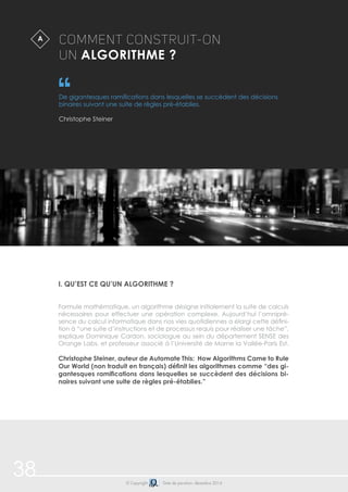 38 
Comment construit-on 
un algorithme ? 
De gigantesques ramifications dans lesquelles se succèdent des décisions 
binaires suivant une suite de règles pré-établies. 
Christophe Steiner 
i. Qu’est ce qu’un algorithme ? 
Formule mathématique, un algorithme désigne initialement la suite de calculs 
nécessaires pour effectuer une opération complexe. Aujourd’hui l’omnipré-sence 
du calcul informatique dans nos vies quotidiennes a élargi cette défini-tion 
à “une suite d’instructions et de processus requis pour réaliser une tâche”, 
explique Dominique Cardon, sociologue au sein du département SENSE des 
Orange Labs, et professeur associé à l’Université de Marne la Vallée-Paris Est. 
Christophe Steiner, auteur de Automate This: How Algorithms Came to Rule 
Our World (non traduit en français) définit les algorithmes comme “des gi-gantesques 
ramifications dans lesquelles se succèdent des décisions bi-naires 
suivant une suite de règles pré-établies.” 
© Copyright Date de parution: décembre 2014 
A 
 