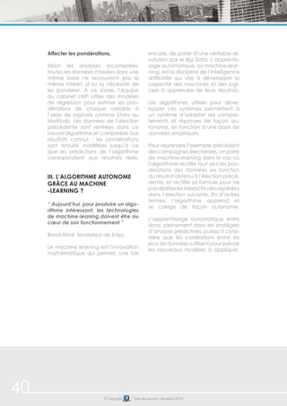 Affecter les pondérations. 
Selon les analyses escomptées, 
toutes les données croisées dans une 
même base ne recouvrent pas le 
même intérêt, d’où la nécessité de 
les pondérer. À ce stade, l’équipe 
du cabinet LMP utilise des modèles 
de régression pour estimer les pon-dérations 
de chaque variable à 
l’aide de logiciels comme Stata ou 
MathLab. Les données de l’élection 
précédente sont rentrées dans ce 
nouvel algorithme et comparées aux 
résultats connus : les pondérations 
sont ensuite modifiées jusqu’à ce 
que les prédictions de l’algorithme 
correspondent aux résultats réels. 
iii. L’algorithme autonome 
grâce au machine 
-learning ? 
“ Aujourd’hui, pour produire un algo-rithme 
intéressant, les technologies 
de machine-leaning doivent être au 
coeur de son fonctionnement ” 
Rand Hindi, fondateur de Snips. 
Le machine learning est l’innovation 
mathématique qui permet, une fois 
encore, de parler d’une véritable ré-volution 
par le Big Data. L’apprentis-sage 
automatique, ou machine-lear-ning, 
est la discipline de l’intelligence 
artificielle qui vise à développer la 
capacité des machines et des logi-ciels 
à apprendre de leurs résultats. 
Les algorithmes utilisés pour déve-lopper 
ces systèmes permettent à 
un système d’adapter ses compor-tements 
et réponses de façon au-tonome, 
en fonction d’une base de 
données empiriques. 
Pour reprendre l’exemple précédent 
des campagnes électorales, on parle 
de machine-learning dans le cas où 
l’algorithme rectifie tout seul les pon-dérations 
des données en fonction 
du résultat obtenu à l’élection précé-dente, 
et rectifie sa formule pour ne 
pas répéter les inexactitudes repérées 
dans l’élection suivante. En d’autres 
termes, l’algorithme apprend et 
se corrige de façon autonome. 
L’apprentissage automatique entre 
donc pleinement dans les stratégies 
d’analyse prédictives, puisqu’il consi-dère 
que les corrélations entre les 
jeux de données suffisent pour prévoir 
les nouveaux modèles à appliquer. 
© Copyright Date de parution: décembre 2014 
40 
 