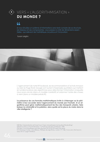 46 
Vers « L’algorithmisation » 
du monde ? 
Si vous étudiez un système d’informations sans tenir compte de sa structure, 
ses réseaux et ses composantes, vous passez à côté de dimensions essen-tielles 
: qui relèvent de l’esthétique, la justice et l’innovation 
L’agencement de notre fil Facebook, les recommandations d’achats Amazon 
ou bien le Page Rank Google sont autant d’exemples quotidiens qui mettent 
en lumière la place des algorithmes pour sélectionner l’information à laquelle 
nous avons accès (dans un modèle corrélatif) et ordonner l’ordre des choses 
à venir (dans un modèle prédictif). 
La puissance de ces formules mathématiques invite à s’interroger sur le péri-mètre 
à leur accorder dans l’agencement du monde par l’humain. Si un al-gorithme 
peut gérer mathématiquement les flux des transports urbains, faire 
baisser la criminalité et la pollution, alors quelle est la place du maire dans la 
ville intelligente ? 
© Copyright Date de parution: décembre 2014 
Susan Leighn 
B 
(28) http://peerproduction.net/issues/issue-1/peer-reviewed-papers/caring-about-the-plumbing/ 
(29) Bruno Latour, La Vie de laboratoire : la Production des faits scientifiques), 1988 
(30) http://www.framablogue.org/index.php/post/2010/05/22/code-is-law-lessig 
(31) Dominique Cardon, revue Réseaux, Politiques des algorithmes, numéro 177, http://www.cairn.info/revue-re-seaux- 
2013-1-page-9.htm#no2 
 