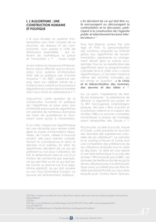 © Copyright Date de parution: décembre 2014 
47 
i. L’algorithme : une 
construction humaine 
et politique 
« Si vous étudiez un système d’in-formations 
sans tenir compte de sa 
structure, ses réseaux et ses com-posantes, 
vous passez à côté de 
dimensions essentielles : qui re-lèvent 
de l’esthétique, la justice 
et l’innovation » 28 - Susan Leigh 
Avant même la naissance d’Internet, 
Bruno Latour affirmait que la structu-ration 
d’un système d’information 
était «de la politique par d’autres 
moyens» 29. En 2001, Lawrence Les-sing, 
dans son célèbre article de « 
Code is Law », insistait sur la puissance 
régulatrice du code « dans la manière 
dont nous vivons le cyberespace » 30. 
Aujourd’hui, cette question de la 
construction humaine et politique 
de l’algorithme se pose avec plus 
d’intensité parce que les algorithmes 
ont pénétré de nombreux domaines 
de notre vie quotidienne et struc-turent 
notre accès à l’information. 
D’un côté, l’approche algorithmique 
est une nécessité pour rendre intelli-gible 
la masse d’informations dispo-nibles, 
de l’autre, utilisée à mauvais 
escient, elle peut orienter complè-tement 
la connaissance et donc la 
décision d’un individu. En effet, les 
algorithmes décident de ce qui est 
pertinent ou non pour l’utilisateur. De 
fait, ils déterminent dans le cas d’un 
moteur de recherche par exemple, 
ce qui doit être vu et ce qui doit res-ter 
caché, ou dans le cas d’un algo-rithme 
prédictif, ce qui doit advenir 
ou non. Pour Dominique Cardon, ce 
pouvoir est éminemment politique : 
« En décidant de ce qui doit être vu, 
ils encouragent ou découragent la 
confrontation et la discussion, parti-cipent 
à la construction de l’agenda 
public et sélectionnent les bons inter-locuteurs 
» 31. 
Pour Ted Striphas, auteur The Late 
Age of Print, la personnalisation 
des contenus proposés sur Internet 
grâce aux algorithmes de recom-mandation, 
représente un change-ment 
décisif dans la culture occi-dentale. 
Pour lui, la massification des 
algorithmes dans la programmation 
culturelle tend à créer une « culture 
algorithmique ». C’est bien l’essence 
même des activités culturelles qui 
est remise en question : « le choix 
et la hiérarchisation des hommes, 
des oeuvres et des idées » 33. 
Sur ce point, l’expérience de Net-flix 
est éclairante : la plateforme de 
diffusion a segmenté son public en 
76 897 micro-genres cinématogra-phiques, 
tels que « films d’action et 
d’aventure violents et à suspens des 
années 1980 » ou encore « comédies 
romantiques à propos de mariages 
ayant remportées des Oscars » 34. 
Plus encore, sa série à succès, House 
of Cards, a été produite en fonction 
des données des expériences cultu-relles 
de ses utilisateurs35. Le scénario 
et le casting d’House of Cards sont 
une compilation des préférences de 
ses utilisateurs analysée sous le crible 
du Big Data : la série est une reprise 
d’une série britannique à succès des 
années 1990 produite par la BBC. Les 
données de Netflix ont pu lier les goûts 
de ses utilisateurs pour ce drame poli-tique 
avec un intérêt pour les films ré-alisés 
par David Fincher ou ceux dans 
lesquels joue l’acteur Kevin Spacey. 
(32) https://medium.com/futurists-views/algorithmic-culture-culture-now-has-two-audiences-people-and-machines- 
2bdaa404f643 
(33) Ibid 
(34) http://www.theatlantic.com/technology/archive/2014/01/how-netflix-reverse-engineered-hol-lywood/ 
282679/ 
(35) http://rebellionlab.com/is-big-data-the-future-starting-point-of-creation/ 
 