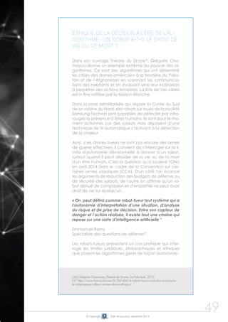 © Copyright Date de parution: décembre 2014 
49 
Éthique de la décision à l'ère de l'al-gorithme 
: un robot a-t-il le droit de 
vie ou de mort ? 
Dans son ouvrage Théorie du Drone36, Grégoire Cha-mayou 
donne un exemple extrême du pouvoir des al-gorithmes. 
Ce sont des algorithmes qui ont déterminé 
les cibles des drones américains à la frontière du Pakis-tan 
et de l’Afghanistan en scannant les communica-tions 
des habitants et en évaluant ainsi leur inclinaison 
à perpétrer des actions terroristes. La liste de ces cibles 
est in fine ratifiée par la Maison-Blanche. 
Dans la zone démilitarisée qui sépare la Corée du Sud 
de sa voisine du Nord, des robots sur roues de la société 
Samsung Techwin sont capables de détecter par infra-rouges 
la présence d’êtres humains. Ils sont pour le mo-ment 
actionnés par des soldats mais disposent d’une 
technique de tir automatique s’activant à la détection 
de la chaleur. 
Ainsi, si les drones-tueurs ne sont pas encore des armes 
de guerre effectives, il convient de s'interroger sur la li-mite 
d'autonomie décisionnelle à donner à un robot, 
surtout quand il peut décider de la vie ou de la mort 
d'un être humain. C'est la question qu'a soulevé l'ONU 
en avril 2014 dans le cadre de la Convention sur cer-taines 
armes classiques (CCA). D'un côté l'on avance 
les arguments de réduction des budgets de défense ou 
de sécurité des soldats, de l'autre on affirme qu'un ro-bot 
dénué de compassion et d'empathie ne peut avoir 
droit de vie sur quelqu'un. 
« On peut définir comme robot-tueur tout système qui a 
l’autonomie d’interprétation d’une situation, d’analyse 
du risque et de prise de décision. Entre son capteur de 
danger et l’action réalisée, il existe tout une chaîne qui 
repose sur une sorte d’intelligence artificielle " 
Emmanuel Remy 
Spécialiste des questions de défense37 
Les robots-tueurs présentent un cas pratique qui inter-roge 
les limites juridiques, philosophiques et éthiques 
que posent les algorithmes gérés de façon autonome. 
(36) Grégoire Chamayou,Théorie du Drone, La Fabrique, 2013 
(37 http://www.france24.com/fr/20140514-robots-tueurs-sont-plus-a-craindre-le- 
cyberespace-ailleurs-armee-drone-ethique/ 
 