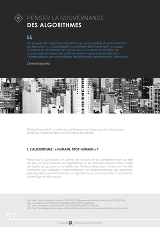 Penser la gouvernance 
des algorithmes 
Les progrès de l’ingénierie algorithmique, les possibilités d’automatisation 
qu’elle ouvre (…) nous obligent à construire dès maintenant un corpus 
d’analyse et de réflexion qui pourra seul nous laisser en situation de 
comprendre les enjeux de cette deuxième vague d’externalisation : 
l’externalisation de nos stratégies décisionnelles, émotionnelles, affectives. 
Olivier Ertzscheid 
Olivier Ertzscheid40 : maître de conférences en Sciences de l’information 
et de la Communication à l’Université de Nantes 
i. l’algorithme : « humain, trop humain » ? 
Parce qu’ils constituent un prisme de lecture et de compréhension du réel 
de plus en plus présents, les algorithmes et les données doivent faire l’objet 
de règles de gouvernance réfléchies. Plusieurs exemples mettent en lumière 
comment une utilisation malintentionnée ou malencontreuse des technolo-gies 
Big Data peut transformer un algorithme en une machine à discriminer, 
systémique et silencieuse. 
C 
(40) http://ecrans.liberation.fr/ecrans/2014/05/12/bienvenue-dans-le-world-wide-orwell_1015427 (41) 
http://europepmc.org/articles/PMC2545288/pdf/bmj00275-0003.pdf 
(41) http://europepmc.org/articles/PMC2545288/pdf/bmj00275-0003.pdf 
(42) http://knowledge.wharton.upenn.edu/article/the-social-credit-score-separating-the-data-from-the-noise/ 
52 © Copyright Date de parution: décembre 2014 
 