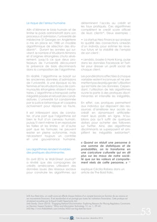 © Copyright Date de parution: décembre 2014 
53 
Le risque de l’erreur humaine 
Afin d’éliminer le biais humain et de 
limiter le poids administratif dans son 
processus d’admission, l’université de 
médecine St Georges en Angleterre 
a mis en place en 1988 un modèle 
algorithmique de sélection des étu-diants41. 
Durant les années qui sui-virent, 
le nombre d’étudiants féminins 
et d’origines étrangères chuta sévè-rement, 
jusqu’à ce que deux pro-fesseurs 
de l’université découvrent 
la présence de biais discriminants 
dans la composition de l’algorithme. 
En réalité, l’algorithme se basait sur 
les anciennes données d’admissions 
de l’université, à une époque où les 
femmes et les étudiants issus de com-munautés 
étrangères étaient minori-taires. 
L’algorithme a transposé cette 
inégalité passée et refusait des candi-datures. 
L’université fut condamnée 
par la justice britannique et coopéra 
activement pour réparer sa faute. 
Il est intéressant alors de consta-ter, 
d’une part que l’algorithme est 
bien le fruit d’un cerveau humain, 
puisqu’il vient même à en reproduire 
les failles et les limites ; et d’autre 
part que les formules ne peuvent 
exister en pleine autonomie, mais 
nécessitent toujours un contrôle 
et une gouvernance humaine. 
Les algorithmes rendent invisibles 
des pratiques discriminantes 
En avril 2014, le Wall-Street Journal42 
a révélé que des compagnies de 
crédits américaines utilisaient des 
données issues des réseaux sociaux 
pour construire les algorithmes qui 
déterminent l’accès au crédit et 
les taux pratiqués. Ces algorithmes 
complètent le credit score officiel 
de leurs clients43. Deux exemples : 
• La startup Neo Finance qui analyse 
la qualité des connections Linkedin 
d’un individu pour estimer les reve-nus 
futurs et la stabilité de l’emploi 
de son client ; 
• Lenddo, basée à Honk Kong, puise 
dans les données Facebook et Twit-ter 
pour dresser un profil social de 
chaque client. 
Les pondérations affectées à chaque 
variable restent inconnues et ne per-mettent 
pas de préjuger de l’utilisation 
qui est faite de ces données. Cepen-dant, 
l’utilisation de tels algorithmes 
ouvre la porte à des pratiques discri-minantes 
et intensifie les inégalités. 
En effet, ces pratiques permettent 
aux individus qui disposent des res-sources 
d’améliorer leur accès au 
crédit en dynamisant artificielle-ment 
leurs profils en ligne. N’ou-blions 
pas qu’il suffit de quelques 
dollars pour acheter des followers 
sur Twitter. Ainsi, des algorithmes 
discriminants se superposent et am-plifient 
les inégalités existantes44. 
« Quand on réduit une personne à 
une somme de statistiques et de 
probabilités, on la transforme en 
une caricature culturelle qui en dit 
plus sur les maux de notre socié-té 
que sur les valeurs et comporte-ment 
réels de cette personne. » 45 
explique Cécilia Rabess dans un 
article de The Bold Italic. 
(43) Aux Etats-Unis, un credit score est affecté chaque titulaire d’un compte bancaire en fonction de ses revenus et 
ses mouvements financiers. Il est standardisé et est partagé par toutes les institutions financières. Cette pratique est 
strictement encadrée par le Equal Credit Opportunity Act. 
(44) Gandy, Oscar (2010). “Engaging Rational Discrimination: Exploring Reasons for Placing Regulatory Constraints 
on Decision Support Systems,” Ethics and Information Technology 12, no. 1, 29–42. 
(45) http://www.thebolditalic.com/articles/4502-can-big-data-be-racist 
 