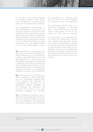 © Copyright Date de parution: décembre 2014 
57 
la création d’une nouvelle catégo-rie 
d’experts. Celle-ci serait stricte-ment 
encadrée et pourrait agir en 
interne et en externe des entreprises. 
Ces algorithmists50 répondraient à 
une demande du marché pour an-ticiper 
et éviter les problèmes évo-qués 
plus haut et répondre au besoin 
de plus de transparence et de sécu-rité 
des utilisateurs. Comme dans des 
domaines aussi variés que la méde-cine 
et le droit, les pratiques seraient 
encadrées par une règlementation 
et un code déontologique stricts. 
a) L’hypothèse d’une régulation par 
le haut, où les experts-contrôleurs se-raient 
employés par une institution 
publique, est pertinente pour l’audit 
des algorithmes à l’oeuvre dans les 
organisations publiques. Ils pourraient 
s’appliquer de la même manière que 
des contrôles administratifs ou de sé-curité. 
Cette instance conseillerait les 
agences de l’État sur les meilleures 
utilisations possibles des algorithmes. 
b) Ces missions de contrôles pour-raient 
également être effectuées 
par des entreprises agrémentées, 
à la manière des cabinets de 
comptabilité ou d’audit. Ces or-ganisations 
seraient certifiées par 
une institution de référence, qui 
pourrait être la CNIL ou une autre 
institution publique ou ministère. 
c) Les entreprises utilisatrices des al-gorithmes 
pourraient elles-mêmes as-surer 
le contrôle en interne. À la ma-nière 
des médiateurs en place dans 
des grands médias, elles assuraient 
aux utilisateurs une utilisation juste 
de leurs données et préserveraient 
la confiance avec les utilisateurs. 
Ces régulateurs posent alors à la 
puissance publique un nouveau 
défi : celle d’identifier les compé-tences 
nécessaires et de les re-cruter 
au juste prix du marché. 
L’intensification et complexification 
du trajet de l’information doivent 
faire l’objet d’une régulation adap-tée. 
Celle-ci doit prendre en compte 
le rôle clef que jouent les algorithmes 
et l’élaboration d’une forme de ré-gulation 
centrée sur la vérification 
par des tiers certifiés semble pouvoir 
permettre de fluidifier le marché tout 
en préservant la confiance des utili-sateurs. 
(50) Big Data: A Revolution That Will Transform How We Live, Work & Think, Viktor Mayer-Schönberger et Kenneth 
Cukier, p.219 
 