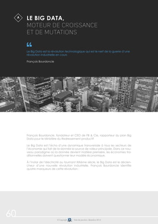 60 
LE BIG DATA, 
MOTEUR DE CROISANCE 
ET DE MUTATIONS 
Le Big Data est la révolution technologique qui est le nerf de la guerre d’une 
révolution industrielle en cours 
François Bourdoncle 
© Copyright Date de parution: décembre 2014 
A$ 
François Bourdoncle, fondateur et CEO de FB & Cie, rapporteur du plan Big 
Data pour le Ministère du Redressement productif 
Le Big Data est l’écho d’une dynamique transversale à tous les secteurs de 
l’économie qui fait de la donnée la source de valeur principale. Dans ce nou-veau 
paradigme où la donnée devient matière première, les économies tra-ditionnelles 
doivent questionner leur modèle économique. 
À l’instar de l’électricité au tournant XIXème siècle, le Big Data est le déclen-cheur 
d’une nouvelle révolution industrielle. François Bourdoncle identifie 
quatre marqueurs de cette révolution : 
 
