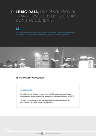62 
LE BIG DATA, UNE RÉVOLUTION QUI 
TRANSFORME TOUS LES SECTEURS 
DE NOTRE ÉCONOMIE 
Le Big Data peut en particulier aider à réduire les pertes et le gaspillage 
au niveau du transport et de la distribution des produits agricoles. 
Le Big Data et l’agriculture 
© Copyright Date de parution: décembre 2014 
B 
Chiffres clés : 
20 milliards de dollars : ce sont les bénéfices supplémentaires 
obtenus par Monsanto grâce à ses technologies Big Data en 2013 
10 000 : c’est le nombre d’exploitants français qui utilisent les 
techniques de l’agriculture de précision 
 