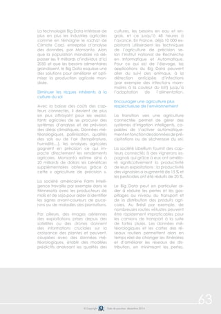 © Copyright Date de parution: décembre 2014 
63 
La technologie Big Data intéresse de 
plus en plus les industries agricoles 
comme en témoigne le rachat de 
Climate Corp, entreprise d’analyse 
des données, par Monsanto. Alors 
que la population mondiale va dé-passer 
les 9 milliards d’individus d’ici 
2050 et que les besoins alimentaires 
grandissent, le Big Data esquisse une 
des solutions pour améliorer et opti-miser 
la production agricole mon-diale. 
Diminuer les risques inhérents à la 
culture du sol 
Avec la baisse des coûts des cap-teurs 
connectés, il devient de plus 
en plus attrayant pour les exploi-tants 
agricoles de se procurer des 
systèmes d’analyse et de prévision 
des aléas climatiques. Données mé-téorologiques, 
pollinisation, qualités 
des sols ou de l’air (température, 
humidité…), les analyses agricoles 
gagnent en précision ce qui im-pacte 
directement les rendements 
agricoles. Monsanto estime ainsi à 
20 milliards de dollars les bénéfices 
supplémentaires obtenus grâce à 
cette « agriculture de précision ». 
La société américaine Farm Intelli-gence 
travaille par exemple dans le 
Minnesota avec les producteurs de 
maïs et de soja pour aider à identifier 
les signes avant-coureurs de puce-rons 
ou de maladies des plantations. 
Par ailleurs, des images aériennes 
des exploitations prises depuis des 
satellites ou des drones donnent 
des informations cruciales sur la 
croissance des plantes et peuvent, 
couplées avec des données mé-téorologiques, 
établir des modèles 
prédictifs analysant les qualités des 
cultures, les besoins en eau et en-grais, 
et ce jusqu’à 48 heures à 
l’avance. En France, déjà 10 000 ex-ploitants 
utiliseraient les techniques 
de l’agriculture de précision se-lon 
l’Institut national de Recherche 
en Informatique et Automatique. 
Pour ce qui est de l’élevage, les 
applications du Big Data peuvent 
aller du suivi des animaux, à la 
détection anticipée d’infections 
(par exemple des infections mam-maires 
à la couleur du lait) jusqu’à 
l’adaptation de l’alimentation. 
Encourager une agriculture plus 
respectueuse de l’environnement 
La transition vers une agriculture 
connectée permet de gérer des 
systèmes d’irrigation intelligents, ca-pables 
de s’activer automatique-ment 
en fonction des données de pré-cipitations 
ou de sécheresse du sol. 
La société Libellium fournit des cap-teurs 
connectés à des vignerons es-pagnols 
qui grâce à eux ont amélio-ré 
significativement la productivité 
de leurs exploitations : la productivité 
des vignobles a augmenté de 15 % et 
les pesticides ont été réduits de 20 %. 
Le Big Data peut en particulier ai-der 
à réduire les pertes et les gas-pillages 
au niveau du transport et 
de la distribution des produits agri-coles. 
Au Brésil par exemple, de 
nombreuses routes vétustes peuvent 
être rapidement impraticables pour 
les camions de transport à la suite 
de fortes pluies. Les données mé-téorologiques 
et les cartes des ré-seaux 
routiers permettent alors en 
temps réel de changer les itinéraires 
et d’améliorer les réseaux de dis-tribution, 
en minimisant les pertes. 
 