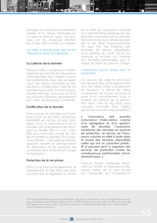 © Copyright Date de parution: décembre 2014 
65 
brusques, le nombre d’accélérations 
rapides et la vitesse. Restituées sur 
un espace privé en ligne, ces don-nées 
une fois analysées donnent 
lieu à des tarifs minorés ou majorés. 
Les défis à relever pour faire entrer 
l’assurance dans l’ère Big Data 
La collecte de la donnée 
Puisque celle-ci constitue la matière 
première du marché de l’assurance, 
cette dernière doit s’atteler à nouer 
des partenariats avec des entrepre-neurs 
des objets connectés ou ap-plications 
mobiles pour collecter les 
données à la source : à l’instar du par-tenariat 
Withings / Axa noué en 2014 
qui propose d’équiper gratuitement 
leur client de bracelets connectés. 
Certification de la donnée 
Si les sources de données sont multi-ples 
à l’ère du Big Data, établir leur 
traçabilité est de plus en plus com-plexe. 
Aussi, le cheminement de la 
donnée, son changement de statut, 
peut se révéler être un vrai casse-tête 
pour l’actuaire chargé de véri-fier 
et certifier la donnée. Pour Omp-timind 
Winter51, l’actuaire de demain 
«pourrait devenir le correspondant 
du régulateur sur les questions de 
conformité dans le recueil et l’usage 
du Big Data ». 
Protection de la vie privée 
Dans ce secteur particulièrement, le 
déploiement du Big Data doit être 
encadré par le régulateur à l’instar 
de la CNIL qui aujourd’hui regarde 
d’un oeil attentif les pratiques des ap-plications 
Quantified self ou des boî-tiers 
connectés aux voitures donnant 
lieu à des offres Pay-as-you-Drive. 
On peut très vite imaginer, par 
exemple, les dérives inégalitaires 
d’un système de santé où les as-surances 
se fondent sur l’analyse 
des données personnelles pour fi-naliser 
les tarifs de prise en charge. 
L’assurance nouvel acteur pour la 
prévention 
Ce pouvoir de collecte et d’ana-lyse 
des données, et les opportunités 
qu’il fait naître, invite naturellement 
les assureurs, à même de mieux 
comprendre les risques encourus à 
partir d’un comportement type, à 
devenir des acteurs de la préven-tion. 
Ainsi, l’ère du Big Data pour 
l’assureur rime-t-elle avec l’émer-gence 
de nouvelles responsabilités ? 
« L’assurance doit prendre 
conscience d’elle-même comme 
d’un agrégateur et d’un gestion-naire 
de données. L’assurance 
transforme des données en services 
de protection. Le service de l’assu-rance 
consiste en effet à isoler dans 
la masse des données disponibles 
celles qui ont un caractère prédic-tif 
et peuvent servir à organiser des 
services de protection contre les 
conséquences patrimoniales d’évé-nements 
futurs. » 
François Ewald, Professeur hono-raire 
au CNAM et International Re-search 
Fellow de la Law School 
de l’Université du Connecticut52 
(51) Optimind Winter, Dossier technique d’information «Big Data», Octobre 2013, http://www.optimindwinter.com/ 
wp-content/themes/optimind/upload_dbem/2013/10/201310_Dossier_technique_Optimind_Winter_Big_Data.pdf 
(52) Entretien avec François Ewald, « Big Data et assurance », Institut Montparnasse, http://www.institut-montpar-nasse. 
fr/big-data-et-assurance/ 
 