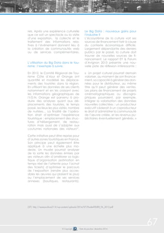 67 
rels. Après une expérience culturelle 
que ce soit un spectacle ou la visite 
d’une exposition, la collecte et le 
traitement des informations rela-tives 
à l’évènement donnent lieu à 
la création de communautés web 
ou de services complémentaires. 
L’utilisation du Big Data dans le tou-risme 
: l’exemple à suivre. 
En 2012, le Comité Régional de Tou-risme 
Côte d’Azur et Orange ont 
quantifié et modélisé les déplace-ments 
des touristes dans la région. 
En utilisant les données de ses clients 
notamment et en les croisant avec 
les informations géographiques de 
l’I.G.N, Orange est parvenu à pro-duire 
des analyses quant aux dé-placements 
des touristes, le temps 
passé, les lieux les plus visités, nombre 
de nuitées… La finalité de l’opéra-tion 
était d’optimiser l’expérience 
touristique : emplacement des struc-tures 
d’hébergement, de restau-ration 
mais aussi de s’adapter aux 
coutumes nationales des visiteurs57. 
Cette initiative peut être reprise pour 
d’autres zones touristiques en France. 
Son principe peut également être 
appliqué à une échelle plus mo-deste. 
Un musée pourrait analyser 
de la sorte les données émises par 
ses visiteurs afin d’améliorer sa logis-tique 
d’organisation (estimation en 
temps réel de l’attente pour l’achat 
des tickets) d’optimiser le parcours 
de l’exposition (rendre plus acces-sibles 
les oeuvres qui plaisent le plus) 
ou l’emplacement de ses services 
annexes (boutiques, restaurants). 
Le Big Data : nouveaux gains pour 
l’industrie ? 
L’écosystème de la culture voit ses 
sources de financement tarir à cause 
du contexte économique difficile. 
Largement dépendante des deniers 
publics par le passé, la culture doit 
trouver de nouvelles sources de fi-nancement. 
Le rapport EY & Forum 
d’Avignon 2013 présente une nou-velle 
piste de réflexion intéressante : 
« Un projet culturel pourrait demain 
valoriser, au moment de son finance-ment, 
sa capacité à générer des don-nées 
pour le distributeur, au même 
titre qu’il peut générer des ventes. 
Les plans de financement de projets 
cinématographiques ou discogra-phiques 
pourraient, par exemple, 
intégrer la valorisation des données 
nouvelles collectées : un producteur 
exécutif céderait à un coproducteur 
le droit d’administrer la communauté 
de l’oeuvre créée, et les revenus pu-blicitaires 
éventuellement générés. » 
(57) http://reseauculture21.fr/wp-content/uploads/2014/07/EtudeATELIER_FA_2013.pdf 
© Copyright Date de parution: décembre 2014 
 