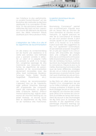 70 
ner l’interface la plus performante. 
La société Content-Square58 est très 
illustrative des méthodes du Big Data 
appliquées à la conception d’inter-face. 
Un des principaux apports des 
méthodes Big Data est leur capaci-té 
à fournir des éléments de réponse 
dans des délais fortement réduits 
(quelques jours versus plusieurs mois). 
L’adaptation de l’offre d’un site et 
les algorithmes de recommandation 
Un des enjeux du e-merchandising 
est de fournir une assistance à la 
vente sans vendeur. Une méthode 
pour y parvenir consiste à détec-ter 
un client et à adapter l’offre 
de produits au profil, à la naviga-tion. 
Longtemps apanage de sites 
marchands aux ressources impor-tantes, 
les algorithmes de person-nalisation 
et de recommandation 
deviennent accessibles avec des 
offres SaaS nombreuses (Sparkow, 
Tynyclues, Nosto, Ezako, NuuKik, 
Target2Sell, PlanetWorld, etc.). 
Les moteurs de recommandation 
s’appuient tous sur de l’apprentis-sage 
artificiel (machine learning) 
afin d’apprendre des comporte-ments 
des internautes. La disponi-bilité 
d’Apache Mahout (https:// 
mahout.apache.org), logiciel open-source 
de machine learning issu du 
projet Hadoop, va encore accé-lérer 
le déploiement du Big Data 
sur de nombreux sites marchands. 
La gestion dynamique des prix 
(Dynamic Pricing) 
Boomerang Commerce59 permet 
aux e-commerçants d'ajuster leurs 
prix en temps réel en fonction de 
ceux d'Amazon et d'autres e-com-merçants. 
sites de la concurrence et analyse 
les prix d'un produit donné. Il peut 
ensuite ajuster le prix automatique-ment, 
Il peut aussi faire des suggestions au 
lieu d'un ajustement automatique, 
et par exemple proposer d'augmen-ter 
un prix par rapport à la concur-rence, 
dans une catégorie de produits. 
Ainsi, les e-commerçants ont la possi-bilité 
d'automatiser leurs prix en fonc-tion 
de nombreux facteurs, comme 
leur stock, les changements de prix de 
la concurrence, l'heure du jour ou la 
météo. Boomerang Commerce offre 
aussi de tester différentes stratégies 
de prix via un indice de perception 
des prix pour un produit donné. Il per-met 
aussi d'optimiser les prix en fonc-tion 
des canaux de distribution utilisés. 
Le Big Data est utilisé pour évaluer 
l’impact d’un changement de prix 
sur le chiffre d’affaires, et ainsi aider 
chaque entreprise à établir la meil-leure 
stratégie de prix en fonction de 
ses objectifs. Les volumes des catalo-gues 
(SKUs) et le nombre de concur-rents 
à surveiller en temps réel néces-sitent 
de recourir à des technologies 
de Big Data pour le stockage des 
données et des algorithmes d’ap-prentissage 
reposent ici sur la théorie des jeux60. 
(58) http://www.content-square.fr/ 
(59) http://www.boomerangcommerce.com 
(60) http://www.ecommercebytes.com/cab/abn/y14/m07/i18/s02 
Le logiciel parcours les 
à la hausse ou à la baisse. 
afin d'accroître des marges 
(machine learning) qui 
© Copyright Date de parution: décembre 2014 
 