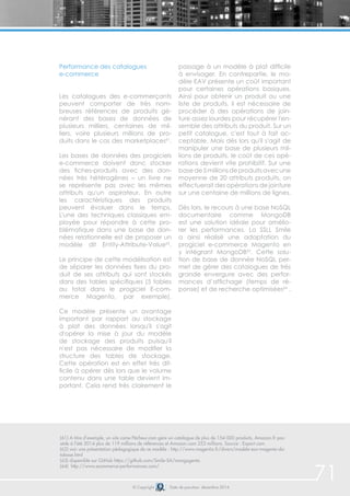 71 
Performance des catalogues 
e-commerce 
Les catalogues des e-commerçants 
peuvent comporter de très nom-breuses 
références de produits gé-nérant 
des bases de données de 
plusieurs milliers, centaines de mil-liers, 
voire plusieurs millions de pro-duits 
dans le cas des marketplaces61. 
Les bases de données des progiciels 
e-commerce doivent donc stocker 
des fiches-produits avec des don-nées 
très hétérogènes – un livre ne 
se représente pas avec les mêmes 
attributs qu'un aspirateur. En outre 
les caractéristiques des produits 
peuvent évoluer dans le temps. 
L'une des techniques classiques em-ployée 
pour répondre à cette pro-blématique 
dans une base de don-nées 
relationnelle est de proposer un 
modèle dit Entity-Attribute-Value62. 
Le principe de cette modélisation est 
de séparer les données fixes du pro-duit 
de ses attributs qui sont stockés 
dans des tables spécifiques (5 tables 
au total dans le progiciel E-com-merce 
Magento, par exemple). 
Ce modèle présente un avantage 
important par rapport au stockage 
à plat des données lorsqu'il s'agit 
d'opérer la mise à jour du modèle 
de stockage des produits puisqu'il 
n'est pas nécessaire de modifier la 
structure des tables de stockage. 
Cette opération est en effet très dif-ficile 
à opérer dès lors que le volume 
contenu dans une table devient im-portant. 
Cela rend très clairement le 
passage à un modèle à plat difficile 
à envisager. En contrepartie, le mo-dèle 
EAV présente un coût important 
pour certaines opérations basiques. 
Ainsi pour obtenir un produit ou une 
liste de produits, il est nécessaire de 
procéder à des opérations de join-ture 
assez lourdes pour récupérer l'en-semble 
des attributs du produit. Sur un 
petit catalogue, c'est tout à fait ac-ceptable. 
Mais dès lors qu'il s'agit de 
manipuler une base de plusieurs mil-lions 
de produits, le coût de ces opé-rations 
devient vite prohibitif. Sur une 
base de 5 millions de produits avec une 
moyenne de 20 attributs produits, on 
effectuerait des opérations de jointure 
sur une centaine de millions de lignes. 
Dès lors, le recours à une base NoSQL 
documentaire comme MongoDB 
est une solution idéale pour amélio-rer 
les performances. La SSL Smile 
a ainsi réalisé une adaptation du 
progiciel e-commerce Magento en 
y intégrant MongoDB63. Cette solu-tion 
de base de donnée NoSQL per-met 
de gérer des catalogues de très 
grande envergure avec des perfor-mances 
d’affichage (temps de ré-ponse) 
et de recherche optimisées64 . 
(61) A titre d’exemple, un site come Pêcheur.com gère un catalogue de plus de 154 000 produits, Amazon.fr pos-sède 
à l’été 2014 plus de 119 millions de références et Amazon.com 253 millions. Source : Export.com 
(62) voir une présentation pédagogique de ce modèle : http://www.magentix.fr/divers/modele-eav-magento-da-tabase. 
© Copyright Date de parution: décembre 2014 
html 
(63) disponible sur GitHub https://github.com/Smile-SA/mongogento 
(64) http://www.ecommerce-performances.com/ 
 