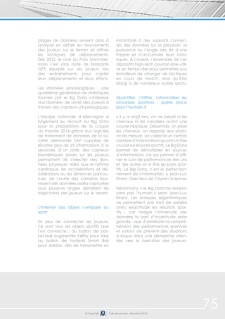 plages de données servent alors à 
analyser en détails les mouvements 
des joueurs sur le terrain et affiner 
les tactiques de déplacements. 
Dès 2012, le club du Paris Saint-Ger-main 
s’est ainsi doté de brassards 
GPS équipés sur ses joueurs lors 
des entraînements pour capter 
leurs déplacements et leurs efforts. 
Les données physiologiques : une 
quatrième génération de statistiques 
fournies par le Big Data s’intéresse 
aux données de santé des joueurs à 
travers des capteurs physiologiques. 
L’équipe nationale d’Allemagne a 
largement eu recourt au Big Data 
pour la préparation de la Coupe 
du monde 2014 grâce aux logiciels 
de traitement de données de la so-ciété 
allemande SAP capable de 
récolter plus de 25 informations à la 
seconde. D’un côté, des capteurs 
biométriques posés sur les joueurs 
permettent de collecter des don-nées 
physiques telles que le rythme 
cardiaque, les accélérations et dé-célérations 
ou les distances parcou-rues, 
de l’autre des caméras four-nissent 
des données vidéo capturées 
sous plusieurs angles détaillant les 
trajectoires des joueurs sur le terrain. 
L’Internet des objets s’empare du 
sport 
En plus de connecter les joueurs, 
ce sont tous les objets sportifs que 
l’on connecte : du ballon de bas-ket- 
ball augmentés 94fifty pour Nike 
au ballon de football Smart Ball 
pour Adidas, afin de transmettre en 
instantané à des supports connec-tés 
des données sur la précision, la 
puissance ou l’angle des tirs d’une 
frappe et d’accumuler leurs histo-riques. 
À l’avenir, l’ensemble de ces 
dispositifs high-tech pourrait être utili-sé 
en temps réel pour permettre aux 
entraiîeurs de changer de tactiques 
en cours de match, ainsi qu’être 
élargi à de nombreux autres sports. 
Quantifier, chiffrer, rationnaliser les 
prouesses sportives : quelle place 
pour l’humain ? 
« Il y a vingt ans, on ne pesait ni les 
chevaux ni les cavaliers avant une 
course hippique. Désormais, on pèse 
les chevaux, on regarde leur poids, 
on les mesure, on collecte un certain 
nombre d’informations qui ont un rôle 
crucial sur les paris sportifs. Le Big Data 
permet de démultiplier les sources 
d’informations, ce qui permet d’affi-ner 
le suivi de performances des uns 
et des autres et in fine les paris spor-tifs. 
Le Big Data, c’est le perfection-nement 
de l’information. » Jean-Luc 
Errant, Directeur de Cityzen Sciences 
Néanmoins, « le Big Data ne rempla-cera 
pas l’humain » selon Jean-Luc 
Errant. Les analyses algorithmiques 
ne permettent pas tant de prédire 
avec exactitude les résultats spor-tifs 
- car malgré l’immensité des 
données la part d’incertitude reste 
grande - que d’améliorer la compré-hension 
des performances sportives 
et surtout de prévenir des situations 
à risque dans une démarche orien-tée 
vers le bien-être des joueurs. 
© Copyright Date de parution: décembre 2014 
75 
 