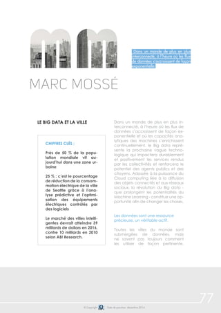 77 
Dans un monde de plus en plus 
interconnecté, à l’heure où les flux 
de données s’accroissent de façon 
exponentielle 
Marc Mossé 
LE big data et la ville Dans un monde de plus en plus in-terconnecté, 
à l’heure où les flux de 
données s’accroissent de façon ex-ponentielle 
et où les capacités ana-lytiques 
des machines s’enrichissent 
continuellement, le Big data repré-sente 
la prochaine vague techno-logique 
qui impactera durablement 
et positivement les services rendus 
par les collectivités et renforcera le 
potentiel des agents publics et des 
citoyens. Adossée à la puissance du 
Cloud computing liée à la diffusion 
des objets connectés et aux réseaux 
sociaux, la révolution du Big data - 
que prolongent les potentialités du 
Machine Learning - constitue une op-portunité 
afin de changer les choses. 
Les données sont une ressource 
précieuse, un véritable actif. 
Toutes les villes du monde sont 
submergées de données, mais 
ne savent pas toujours comment 
les utiliser de façon pertinente. 
Chiffres clés : 
Près de 50 % de la popu-lation 
mondiale vit au-jourd’hui 
dans une zone ur-baine 
25 % : c’est le pourcentage 
de réduction de la consom-mation 
électrique de la ville 
de Seattle grâce à l’ana-lyse 
prédictive et l’optimi-sation 
des équipements 
électriques contrôlés par 
des logiciels 
Le marché des villes intelli-gentes 
devrait atteindre 39 
milliards de dollars en 2016, 
contre 10 milliards en 2010 
selon ABI Research. 
© Copyright Date de parution: décembre 2014 
 
