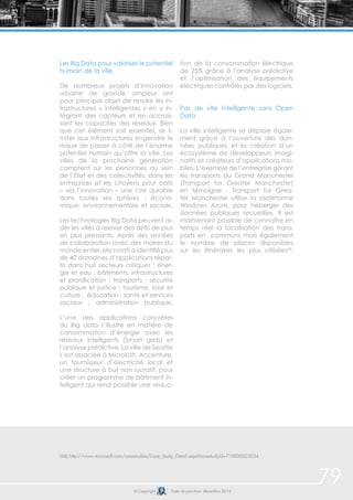 79 
Les Big Data pour valoriser le potentiel 
humain de la ville 
De nombreux projets d’innovation 
urbaine de grande ampleur ont 
pour principal objet de rendre les in-frastructures 
« intelligentes » en y in-tégrant 
des capteurs et en accrois-sant 
les capacités des réseaux. Bien 
que cet élément soit essentiel, se li-miter 
aux infrastructures engendre le 
risque de passer à côté de l’énorme 
potentiel humain qu’offre la ville. Les 
villes de la prochaine génération 
comptent sur les personnes au sein 
de l’Etat et des collectivités, dans les 
entreprises et les citoyens pour bâtir 
– via l’innovation – une cité durable 
dans toutes ses sphères : écono-mique, 
environnementale et sociale. 
Les technologies Big Data peuvent ai-der 
les villes à relever des défis de plus 
en plus pressants. Après des années 
de collaboration avec des maires du 
monde entier, Microsoft a identifié plus 
de 40 domaines d’applications répar-tis 
dans huit secteurs critiques : éner-gie 
et eau ; bâtiments, infrastructures 
et planification ; transports ; sécurité 
publique et justice ; tourisme, loisir et 
culture ; éducation ; santé et services 
sociaux ; administration publique. 
L’une des applications concrètes 
du Big data s’illustre en matière de 
consommation d’énergie avec les 
réseaux intelligents (Smart grids) et 
l’analyse prédictive. La ville de Seattle 
s’est associée à Microsoft, Accenture, 
un fournisseur d’électricité local et 
une structure à but non lucratif, pour 
créer un programme de bâtiment in-telligent 
qui rend possible une réduc-tion 
de la consommation électrique 
de 25% grâce à l’analyse prédictive 
et l’optimisation des équipements 
électriques contrôlés par des logiciels. 
Pas de ville intelligente sans Open 
Data 
La ville intelligente se déploie égale-ment 
grâce à l’ouverture des don-nées 
publiques et la création d’un 
écosystème de développeurs imagi-natifs 
et créateurs d’applications mo-biles. 
L’exemple de l’entreprise gérant 
les transports du Grand Manchester 
(Transport for Greater Manchester) 
en témoigne : Transport for Grea-ter 
Manchester utilise la plateforme 
Windows Azure, pour héberger des 
données publiques recueillies. Il est 
maintenant possible de connaître en 
temps réel la localisation des trans-ports 
en communs mais également 
le nombre de places disponibles 
sur les itinéraires les plus utilisées68. 
(68) http://www.microsoft.com/casestudies/Case_Study_Detail.aspx?casestudyid=710000003034 
© Copyright Date de parution: décembre 2014 
 