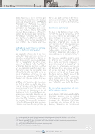 83 
base de données client enrichie (par 
exemple par les données des réseaux 
sociaux), à la plateforme DMP (Data 
Management Platform) nécessaire 
aux campagnes digitales, de per-sonnaliser 
les messages, leur conte-nu, 
leur nature. Outre l’efficacité 
accrue des campagnes et l’optimi-sation 
des budgets, ces transforma-tions 
liées à l’utilisation des technolo-gies 
Big Data modifient les métiers de 
la relation client qui se rapprochent 
des métiers du media planning. 
Le Big Data au service de la concep-tion 
et de l’innovation produit 
La possibilité d’accéder à de nou-velles 
données massives en temps réel 
constitue une rupture forte dans la fa-çon 
d’aborder les études, la concep-tion 
et l’adaptation des offres et ser-vices. 
A cet égard, l’offre Flux Vision72 
d’Orange Business Service constitue 
un exemple intéressant de ces trans-formations 
dans la conception des 
offres. Cette offre permet à toute so-ciété 
d’accéder en temps réel aux 
données de déplacement des uti-lisateurs 
du réseau mobile Orange. 
L’Office du Tourisme des Bouches-du- 
Rhône utilise ces outils pour ana-lyser 
en temps réel les flux touristiques 
dans le département73. Il obtient ain-si 
en temps réel des données sur les 
événements, les lieux, les flux de dé-placement, 
la durée des séjours, les 
lieux visités. Les données anonymi-sées 
identifient plusieurs catégories 
de touristes : les locaux, les excursion-nistes, 
les étrangers (grâce aux don-nées 
de roaming). On perçoit bien au 
travers de cet exemple le boulever-sement 
(75) voir les données de Google par pays et secteurs disponibles sur le processus de décision d’achat en ligne : 
http://www.thinkwithgoogle.com/tools/customer-journey-to-online-purchase.html. 
(76) Voir par exemple le cas dans l’automobile http://www.largus.fr/actualite-automobile/le-marketing-est-mort-vive- 
© Copyright Date de parution: décembre 2014 
le-pre-marketing-5132379.html 
(77) http://www.thinkwithgoogle.com/products/remarketing.html 
(78) http://continuouscommerce.ogilvydo.com 
potentiel que le Big Data ap-porte 
dans le champ du marketing. 
Continuous commerce 
Ce que le Big Data contribue certai-nement 
le plus à transformer c’est 
la notion même de campagne et 
donc la façon d’exécuter une stra-tégie 
marketing. Les processus de 
décisions d’achat des clients se 
sont complexifiés74 (réseaux sociaux, 
App mobile, magasin, TV, tablette, 
ordinateur, catalogue, affichage, 
radio, presse, etc.) du fait d’une in-formation 
disponible abondante et 
accessible pour le consommateur75. 
De nouveau vocable apparus dans 
le champ du marketing illustrent 
bien cette complexité croissante : 
pre-marketing76 et re-marketing77 ne 
sont que les phases plus complexes 
et denses d’un processus continu 
et temps réel que l’entreprise doit 
analyser, suivre et sur lequel agir. 
Certains, comme Ogilvy parlent de 
continuous commerce78. La néces-saire 
maîtrise de cette complexité 
et du temps réel ne font que renfor-cer 
l’utilisation des outils Big Data. 
De nouvelles organisations et com-pétences 
nécessaires 
L’arrivée des méthodologies Big Data 
bouscule quelque peu les métiers 
historiques du marketing. L’outillage 
croissant des décisions marketing, 
le pilotage des actions et de leur 
budget nécessitent de nombreuses 
 