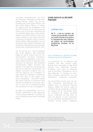 84 
nouvelles compétences79. Au côté 
du Directeur Marketing (Chief Mar-keting 
Officer, CMO), on voit ap-paraître 
des Chief Data Officer, voir 
des Chief Digital Officer. Si l’enjeu 
du digital pour les entreprises n’est 
pas fonctionnel, il n’en demeure pas 
moins que la fonction marketing est 
en première ligne dans cette phase 
rapide de transformation. Si de nou-veaux 
métiers au sein de la fonction 
marketing émergent (data scientist, 
data analyst, data visualizer), ce sont 
la plupart des métiers historiques qui 
évoluent profondément avec le digi-tal 
(études, media planning, RP, etc.) 
Ce qui est en jeu, c’est la maîtrise 
des outils digitaux, des méthodo-logies 
et de la culture de cet en-vironnement 
mouvant. Nombreux 
sont ceux qui appellent à une nou-velle 
relation entre la Direction Mar-keting 
et la Direction des Systèmes 
d’information (DSI)80. D’autres ap-pellent 
à un directeur technique au 
sein de la direction marketing81. Ce 
débat concerne d’ailleurs tout au-tant 
les agences qui conseillent ou 
exécutent les décisions marketing. 
Elles font face à des enjeux tout 
aussi complexes : comment attirer 
des data scientists ? Comment faire 
évoluer et préserver la culture créa-tive 
à l’ère de la mathématisation 
des décisions et des campagnes ? 
Au-delà de l’organisation de la di-rection 
marketing ou des agences, 
c’est le renouvellement constant de 
ces compétences qui est le véritable 
enjeu. 
Le Big Data et la sécurité 
publique 
Chiffres clés : 
20 % : c’est le nombre de 
crimes qui aurait été commis 
en moins à Santa Cruz grâce 
à l’équipement des équipes 
de police de technologies 
prédictives fondées sur le 
Big Data 
Une surveillance à grande échelle, 
rempart contre le terrorisme ? 
La protection et la défense des 
citoyens sont des missions réga-liennes 
pour lesquelles le Big Data 
permet une efficacité accrue. 
Toutefois, c’est dans ce domaine 
que la tentation Orwelienne est la 
plus présente, à l’image du scan-dale 
mondial déclenché par les 
révélations d’Edward Snowden. 
Les documents fournis par cet an-cien 
consultant informatique tra-vaillant 
pour la National Security 
Agency (NSA) ont levé le voile sur 
certaines de ses pratiques contraires 
au respect de la vie privée. Dans 
un contexte de risque terroriste 
accru, l’utilisation du Big Data ne 
peut se réduire à une caricature 
où les données deviendraient l’ins-trument 
d’une police politique. 
(79) http://www.journaldunet.com/solutions/analytics/metier-big-data-data-scientist.shtml 
(80) http://www.accenture.com/us-en/Pages/insight-cmo-cio-alignment-digital-summary.aspx 
(81) Brinker, Scott, McLellan, Laura (2014), « The Rise of the Chief Marketing Technologist », Harvard Business 
Review. Jul/Aug, Vol. 92, Issue 7/8, pp. 82-85 
© Copyright Date de parution: décembre 2014 
 