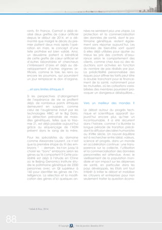 88 
rants. En France, Carmat a déjà ré-alisé 
deux greffes de coeur artificiel 
depuis le début de 2014, et a dé-montré 
que malgré le décès du pre-mier 
patient deux mois après l’opé-ration 
en mars, le concept d’une 
telle prothèse est bien validé. Ainsi, 
un deuxième patient a bénéficié 
de cette greffe de coeur artificiel et 
d’autres laboratoires et chercheurs 
s’intéressent d’ores et déjà au dé-veloppement 
d’autres organes ar-tificiels, 
comme le foie, les reins ou 
encore les poumons, qui pourraient 
un jour remplacer le don d’organe. 
…et sans limites éthiques ? 
Si les perspectives d’allongement 
de l’espérance de vie se profilent 
déjà, de nombreux points éthiques 
demeurent en suspens, comme 
celui de l’eugénisme induit par les 
technologies NBIC et le Big Data. 
La détection prénatale de mala-dies 
génétiques, telles que la triso-mie 
21, est déjà possible aujourd’hui 
grâce au séquençage de l’ADN 
présent dans le sang de la mère. 
Pour les spécialistes du domaine 
comme Alexandre Laurent, ce n’est 
que la première étape du tri des em-bryons 
2 : demain, ira-t-on jusqu’à 
choisir les “bons” embryons selon les 
gènes qu’ils comportent ? Cette pos-sibilité 
est déjà à l’étude en Chine 
où le Beijing Genomics Institute étu-die 
le patrimoine génétique de 2200 
personnes avec un QI supérieur à 
160 pour identifier les gènes de l’in-telligence. 
La sélection et la modifi-cation 
des gènes d’ici quelques an-nées 
© Copyright Date de parution: décembre 2014 
2 Usbek & Rica, 2014 
ne semblent plus une utopie. La 
protection et la commercialisation 
des données de santé, dont le pa-trimoine 
génétique, restent égale-ment 
sans réponse aujourd’hui. Les 
données de bien-être sont quant 
à elles déjà utilisées pour ajuster au 
mieux les prix des contrats d’assu-rance 
selon le comportement des 
clients, comme chez Axa où des ré-ductions 
sont activées en fonction 
du nombre de pas réalisés par jour. 
La prédictibilité personnalisée des 
risques pour affiner les tarifs peut être 
à double tranchant pour le finance-ment 
de la santé, notamment pour 
les mutuelles, où les cotisations varia-bilisées 
des membres pourraient pro-voquer 
un dangereux déséquilibre... 
Vers un meilleur des mondes ? 
Le débat autour du progrès tech-nique 
et scientifique apparaît au-jourd’hui 
encore plus qu’hier un 
incontournable. Il a été récurrent 
dans l’histoire, comme l’a illustrée la 
longue période de transition précé-dant 
la diffusion des idées humanistes 
au XVIIIe siècle. Un nouvel équilibre 
est à rechercher entre idéal, valeurs, 
science et progrès, dans un monde 
en accélération continue : une trans-parence 
sur la collecte, l’utilisation 
et la commercialisation des données 
personnelles est attendue. Avec le 
vieillissement de la population mon-diale 
et son impact sur les dépenses 
de santé, en particulier dans les 
pays développés, les Etats ont tout 
intérêt à initier le débat et mobiliser 
les citoyens et entreprises pour non 
seulement traiter la question écono- 
 