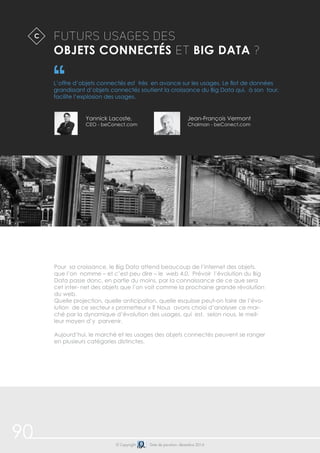 90 
Futurs Usages des 
Objets Connectés et Big Data ? 
L’offre d’objets connectés est très en avance sur les usages. Le flot de données 
grandissant d’objets connectés soutient la croissance du Big Data qui, à son tour, 
facilite l’explosion des usages. 
Yannick Lacoste, 
CEO - beConect.com 
Jean-François Vermont 
Chaiman - beConect.com 
© Copyright Date de parution: décembre 2014 
C$ 
Pour sa croissance, le Big Data attend beaucoup de l’internet des objets, 
que l’on nomme – et c’est peu dire – le web 4.0. Prévoir l’évolution du Big 
Data passe donc, en partie du moins, par la connaissance de ce que sera 
cet inter- net des objets que l’on voit comme la prochaine grande révolution 
du web. 
Quelle projection, quelle anticipation, quelle esquisse peut-on faire de l’évo-lution 
de ce secteur « prometteur » ? Nous avons choisi d’analyser ce mar-ché 
par la dynamique d’évolution des usages, qui est, selon nous, le meil-leur 
moyen d’y parvenir. 
Aujourd’hui, le marché et les usages des objets connectés peuvent se ranger 
en plusieurs catégories distinctes. 
 
