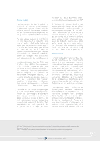 91 
Grand public 
L’usage auprès du grand public se 
propage en cercles concentriques 
à partir de besoins initiaux simples 
pour la maison connectée, le fitness 
(et les fameux wearables) et les loi-sirs, 
pensons notamment aux drones. 
Au sein de la maison, le monitoring 
(et plus largement la sécurité) ainsi 
que la gestion intelligente de l’éclai-rage 
sont les deux principaux points 
d’entrée en terme d’usage. Atten-tion 
! On ne dira plus « domotique 
» pour ces nouveaux usages – terme 
renvoyant à un contrôle plutôt dé-centré 
de l’usager – mais bien « mai-son 
connectée » ou « intelligente ». 
Les deux logiques de Big Data sont 
d’ailleurs très différentes : on passe 
d’un contrôle unique, le plus sou-vent 
par le biais d’un spécialiste, à 
un contrôle multiple directement 
par les usagers et les systèmes de 
traitement intelligent nodaux. On 
touche ensuite aux besoins plus évo-lués 
qui nécessitent des transfor-mations 
parfois plus coûteuses 
des objets traditionnels : chauffage, 
climatisation, électroménagers. 
La santé est un autre usage majeur 
qui, en raison de sa forte réglemen-tation, 
se développe d’abord par 
des usages simples : tensiomètre, 
pèse-personne, brosse à dents… Ce 
qui ne l’empêche pas d’entrer, len-tement 
mais sûrement, dans les hôpi-taux 
et dans les pratiques médicales 
en général. En 2012 déjà, plus d’un 
médecin sur deux ayant un smart-phone 
utilisait une application santé.* 
Finalement, un ensemble d’usages 
divers apparaît, allant de la locali-sation 
d’objets, perdus ou volés, au 
microscope connecté. À ce titre, 
il est intéressant de noter toute la 
richesse créative en cours qui, par-fois 
et contre toute attente, amène 
à un usage massif et quasi instan-tané 
de l’objet à peine créé, alors 
qu’ils était inconnu auparavant. 
Par exemple, une valise connectée 
vient tout juste de récolter 1,2 M$ 
via un financement participatif. 
Professionnels 
Il s’agit ici traditionnellement de l’in-ternet 
industriel, ou du « machine to 
machine », qui repose sur des pro-cessus 
de production qui s’appuient 
sur des composants communiquant 
entre eux et avec les acteurs de 
l’écosysteme de l’entreprise : four-nisseurs, 
clients pour la personnali-sation 
des commandes, ressources 
humaines dédiées à l’exécution 
de la production, logisticiens pour 
l’évacuation de la production, etc. 
Cet usage est en profonde mutation. 
L’écosystème, jadis centré sur les 
professionnels, devient désormais 
multicentrique. Le client en est un 
épicentre évident, par exemple 
dans l’automobile, mais aussi diffé-rentes 
communautés jadis indépen-dantes 
le deviennent. Pensons à 
une communauté d’utilisateurs de 
voitures qui partageraient des infor-mations 
entre eux, ou encore une 
(82) http://www.euractiv.fr/sections/innovation-entreprises/la-commission-europeenne-met-la-protection-des-donnees- 
© Copyright Date de parution: décembre 2014 
en-haut-de 
*http://vidalfrance.com/presse/premier-barometre-sur-les-medecins-utilisateurs-dun-smartphone/ 
 