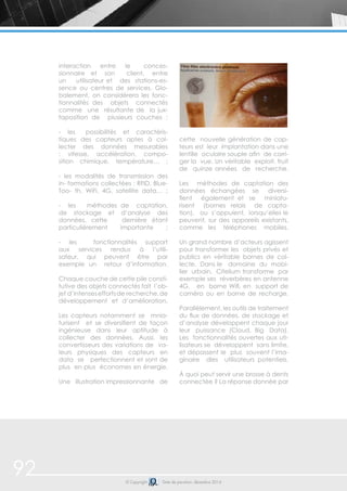 interaction entre le conces-sionnaire 
et son client, entre 
un utilisateur et des stations-es-sence 
ou centres de services. Glo-balement, 
on considérera les fonc-tionnalités 
des objets connectés 
comme une résultante de la jux-taposition 
de plusieurs couches : 
- les possibilités et caractéris-tiques 
des capteurs aptes à col-lecter 
des données mesurables 
: vitesse, accélération, compo-sition 
chimique, température… ; 
- les modalités de transmission des 
in- formations collectées : RFID, Blue- 
Too- th, WiFi, 4G, satellite data… ; 
- les méthodes de captation, 
de stockage et d’analyse des 
données, cette dernière étant 
particulièrement importante ; 
- les fonctionnalités support 
aux services rendus à l’utili-sateur, 
qui peuvent être par 
exemple un retour d’information. 
Chaque couche de cette pile consti-tutive 
des objets connectés fait l’ob-jet 
d’intenses efforts de recherche, de 
développement et d’amélioration. 
Les capteurs notamment se mnia-turisent 
et se diversifient de façon 
ingénieuse dans leur aptitude à 
collecter des données. Aussi, les 
convertisseurs des variations de va-leurs 
physiques des capteurs en 
data se perfectionnent et sont de 
plus en plus économes en énergie. 
Une illustration impressionnante de 
cette nouvelle génération de cap-teurs 
est leur implantation dans une 
lentille oculaire souple afin de corri-ger 
la vue. Un véritable exploit, fruit 
de quinze années de recherche. 
Les méthodes de captation des 
données échangées se diversi-fient 
également et se miniatu-risent 
(bornes relais de capta-tion), 
ou s’appuient, lorsqu’elles le 
peuvent, sur des appareils existants, 
comme les téléphones mobiles. 
Un grand nombre d’acteurs agissent 
pour transformer les objets privés et 
publics en véritable bornes de col-lecte. 
Dans le domaine du mobi-lier 
urbain, Citelium transforme par 
exemple ses réverbères en antenne 
4G, en borne Wifi, en support de 
caméra ou en borne de recharge. 
Parallèlement, les outils de traitement 
du flux de données, de stockage et 
d’analyse développent chaque jour 
leur puissance (Cloud, Big Data). 
Les fonctionnalités ouvertes aux uti-lisateurs 
se développent sans limite, 
et dépassent le plus souvent l’ima-ginaire 
dles utilisateurs potentiels. 
À quoi peut servir une brosse à dents 
connectée ? La réponse donnée par 
92 © Copyright Date de parution: décembre 2014 
 