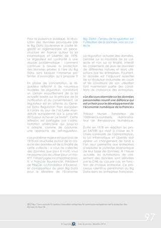 97 
Pour la puissance publique, la révo-lution 
des données provoquée par 
le Big Data bouleverse le cadre lé-gislatif 
et réglementaire en place, 
structuré en France autour la loi 
Informatique et Libertés de 1978. 
Le législateur est confronté à une 
double problématique : comment 
continuer à assurer la protection 
des données privées à l’ère du Big 
Data sans bloquer l’immense po-tentiel 
d’innovation qu’il propose ? 
En phase de concertation, le ré-gulateur 
réfléchit à de nouveaux 
modèles de régulation, constatant 
un certain essoufflement de la loi 
actuelle basée sur le principe de la 
notification et du consentement. Le 
régulateur est en attente du Gene-ral 
Data Regulation Plan européen 
à l’ordre du jour de l’actuelle man-dature 
européenne qui a jusqu’en 
2015 pour achever ce texte82. Cette 
réflexion est partagée par l’admi-nistration 
américaine qui jusqu’ici 
a adopté, comme de coutume, 
une approche de self-regulation. 
« Le problème majeur est que la loi de 
1978 est structurée autour de la col-lecte 
des données et de la finalité de 
cette collecte : si vous ne collectez 
des données que pour X motif, vous 
ne pourrez pas les utiliser pour un mo-tif 
Y, Y étant jugée incompatible avec 
X. » François Bourdoncle, Président 
de FB&Cie, co-fondateur d’Exalead, 
et co-rapporteur du plan Big Data 
pour le Ministère de l’Economie 
Big Data : l’enjeu de la rgulation est 
l’utilisation de la donnée, non sa col-lecte 
La régulation actuelle des données, 
centrée sur la modalité de sa col-lecte 
et non sur sa finalité, interdit 
les croisements de jeux de données 
de différentes natures et leurs utili-sations 
par les entreprises. Pourtant, 
la donnée est l’adjuvant essentiel 
de la révolution industrielle en cours 
et les conditions de son utilisation 
font maintenant partie des condi-tions 
de croissance des entreprises. 
« Le discours alarmiste sur les données 
personnelles nourrit une défiance qui 
est un frein pour le développement de 
l’économie numérique de la France » 
Thibaut Munier, Fondateur de 
1000mercis-numberly, Administra-teur 
de Renaissance Numérique. 
Écrite en 1978 en réaction au pro-jet 
SAFARI qui visait à croiser les fi-chiers 
nominatifs de l’administration, 
la Loi Informatique et Libertés doit 
opérer un changement de fond si 
l’on veut permettre aux entreprises 
d’exploiter le potentiel économique 
de leur base de données. À l’heure 
actuelle, les autorisations de croi-sement 
des données sont délivrées 
par la CNIL au cas par cas, en fonc-tion 
de chaque entreprise. Ce pro-cessus 
ralentit la pénétration du Big 
Data dans les entreprises françaises. 
(82) http://www.euractiv.fr/sections/innovation-entreprises/la-commission-europeenne-met-la-protection-des-donnees- 
© Copyright Date de parution: décembre 2014 
en-haut-de 
 