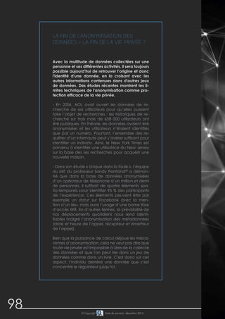 98 
La fin de l'anonymisation des 
données = la fin de la vie privée ? 
Avec la multitude de données collectées sur une 
personne et ses différentes activités, il sera toujours 
possible aujourd'hui de retrouver l’origine et donc 
l'identité d'une donnée, en la croisant avec les 
autres informations contenues dans d'autres jeux 
de données. Des études récentes montrent les li-mites 
techniques de l'anonymisation comme pro-tection 
efficace de la vie privée. 
- En 2006, AOL avait ouvert les données de re-cherche 
de ses utilisateurs pour qu’elles puissent 
faire l’objet de recherches : les historiques de re-cherche 
sur trois mois de 658 000 utilisateurs ont 
été publiques. En théorie, les données avaient été 
anonymisées et les utilisateurs n’étaient identifiés 
que par un numéro. Pourtant, l’ensemble des re-quêtes 
d’un internaute peut s’avérer suffisant pour 
identifier un individu. Ainsi, le New York Times est 
parvenu à identifier une utilisatrice du New Jersey 
sur la base des ses recherches pour acquérir une 
nouvelle maison. 
- Dans son étude « Unique dans la foule », l’équipe 
du MIT du professeur Sandy Pentland83 a démon-tré 
que dans la base de données anonymisées 
d’un opérateur de téléphone d’un million et demi 
de personnes, il suffisait de quatre éléments spa-tio- 
temporels pour identifier 95 % des participants 
de l’expérience. Ces éléments peuvent être par 
exemple un statut sur Facebook avec la men-tion 
d’un lieu, mais aussi l’usage d’une borne libre 
d’accès Wifi. En d’autres termes, la prévisibilité de 
nos déplacements quotidiens nous rend identi-fiables 
malgré l’anonymisation des métadonnées 
(date et heure de l’appel, récepteur et émetteur 
de l’appel). 
Bien que la puissance de calcul déjoue les méca-nismes 
d’anonymisation, cela ne veut pas dire que 
toute vie privée est impossible à l'ère de la collecte 
des données et que l'on peut lire dans un jeu de 
données comme dans un livre. C'est donc sur cet 
aspect, l’individu derrière une donnée que s’est 
concentré le régulateur jusqu’ici. 
© Copyright Date de parution: décembre 2014 
 