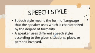 • Speech style means the form of language
that the speaker uses which is characterized
by the degree of formality.
• A speaker uses different speech styles
according to the given situations, place, or
persons involved.
SPEECH STYLE
 