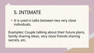 • It is used in talks between two very close
individuals.
Examples: Couple talking about their future plans,
family sharing ideas, very close friends sharing
secrets, etc.
5. INTIMATE
 