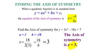 Find the Axis of symmetry for y = 3x2 – 18x + 7
FINDING THE AXIS OF SYMMETRY
When a quadratic function is in standard form
the equation of the Axis of symmetry is
y = ax2 + bx + c,
2
b
a
x 

 
18
2 3
x 18
6
 3

The Axis of
symmetry
is x = 3.
a = 3 b = -18
 