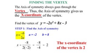 FINDING THE VERTEX
The Axis of symmetry always goes through the
_______. Thus, the Axis of symmetry gives us
the ____________ of the vertex.
STEP 1: Find the Axis of symmetry
Vertex
Find the vertex of y = -2x2 + 8x - 3
2
b
a
x 
 a = -2 b = 8
x =
-8
2(-2)
=
-8
-4
= 2
X-coordinate
The x-coordinate
of the vertex is 2
 