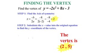FINDING THE VERTEX
STEP 1: Find the Axis of symmetry
STEP 2: Substitute the x – value into the original equation
to find the y –coordinate of the vertex.
8 8
2
2 2( 2) 4
b
a
x   
 
 
 
The
vertex is
(2 , 5)
Find the vertex of y = -2x2 + 8x - 3
y = - 2 2
( )
2
+ 8 2
( ) - 3
= - 2 4
( ) +16 - 3
= - 8 +16 - 3
= 5
 
