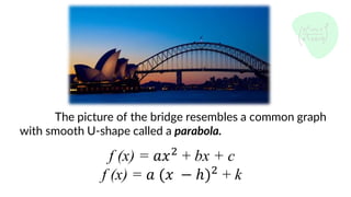 The picture of the bridge resembles a common graph
with smooth U-shape called a parabola.
f (x) = 𝑎𝑥2
+ bx + c
f (x) = 𝑎 (𝑥 − ℎ)2
+ k
 