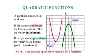 QUADRATIC FUNCTIONS
A parabola can open up
or down.
If the parabola opens up,
the lowest point is called
the vertex (minimum).
If the parabola opens down,
the vertex is the highest
point (maximum).
NOTE: if the parabola opens left or right it is not a function!
y
x
Vertex
Vertex
 