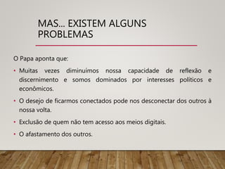 MAS... EXISTEM ALGUNS
PROBLEMAS
O Papa aponta que:
• Muitas vezes diminuímos nossa capacidade de reflexão e
discernimento e somos dominados por interesses políticos e
econômicos.
• O desejo de ficarmos conectados pode nos desconectar dos outros à
nossa volta.
• Exclusão de quem não tem acesso aos meios digitais.
• O afastamento dos outros.
 